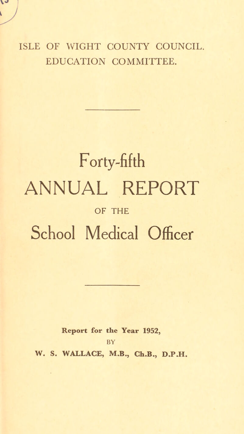 ISLE OF WIGHT COUNTY COUNCIL. EDUCATION COMMITTEE. F orty-fifth ANNUAL REPORT OF THE School Medical Officer Report for the Year 1952, BY W. S. WALLACE, M.B., Ch.B., D.P.H.