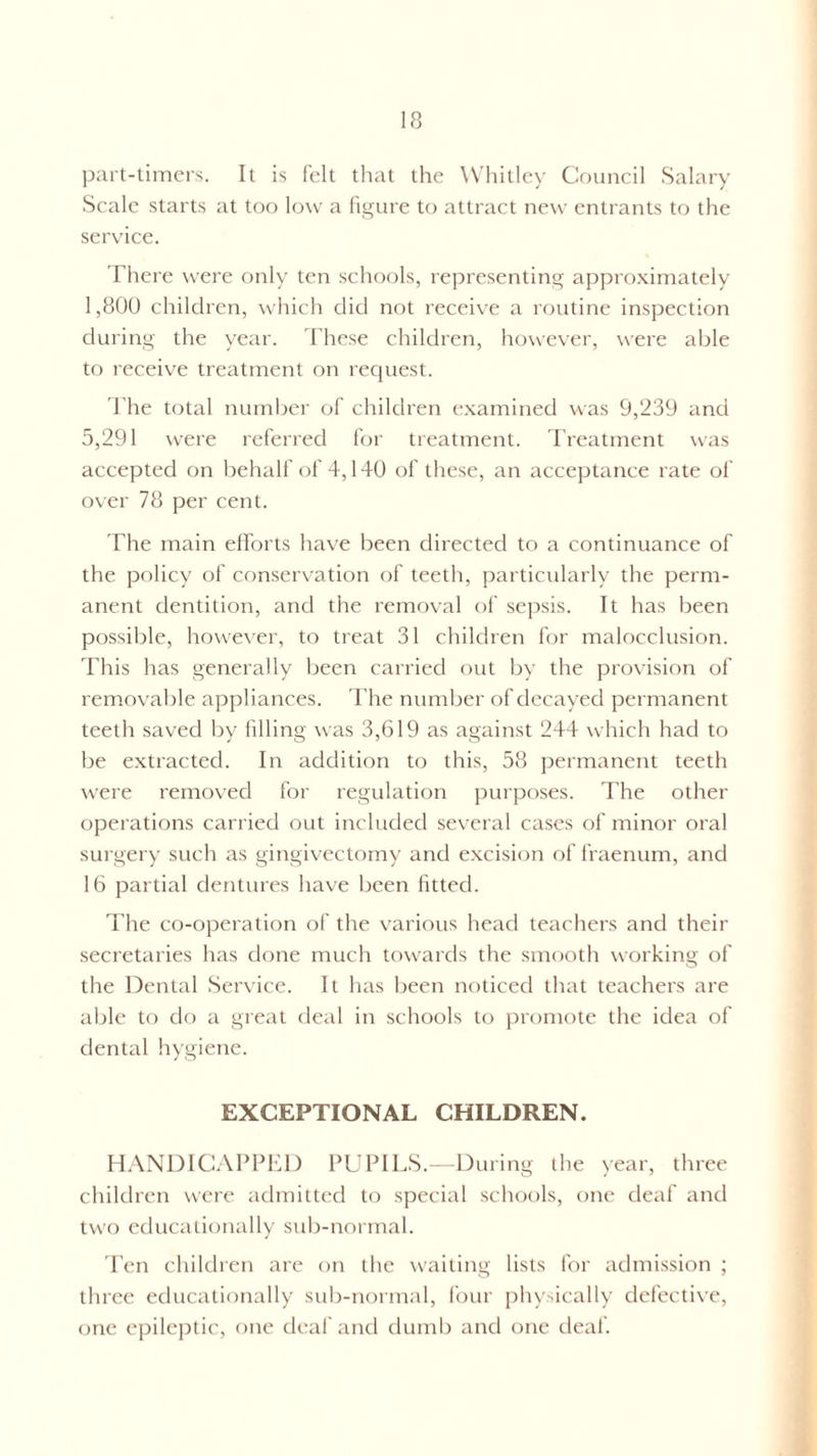 part-timers. It is felt that the Whitley Council Salary- Scale starts at too low a figure to attract new entrants to the service. There were only ten schools, representing approximately 1,800 children, which did not receive a routine inspection during the year. These children, however, were able to receive treatment on request. The total number of children examined was 9,239 and 5,291 were referred for treatment. Treatment was accepted on behalf of 4,140 of these, an acceptance rate of over 78 per cent. The main efforts have been directed to a continuance of the policy of conservation of teeth, particularly the perm¬ anent dentition, and the removal of sepsis. It has been possible, however, to treat 31 children for malocclusion. This has generally been carried out by the provision of removable appliances. The number of decayed permanent teeth saved by filling was 3,619 as against 244 which had to be extracted. In addition to this, 58 permanent teeth were removed for regulation purposes. The other operations carried out included several cases of minor oral surgery such as gingivectomy and excision of fraenum, and 16 partial dentures have been fitted. The co-operation of the various head teachers and their secretaries has done much towards the smooth working of the Dental Service. It has been noticed that teachers are able to do a great deal in schools to promote the idea of dental hygiene. EXCEPTIONAL CHILDREN. HANDICAPPED PUPILS.—During the year, three children were admitted to special schools, one deaf and two educationally sub-normal. Ten children are on the waiting lists for admission ; three educationally sub-normal, four physically defective, one epileptic, one deaf and dumb and one deaf.