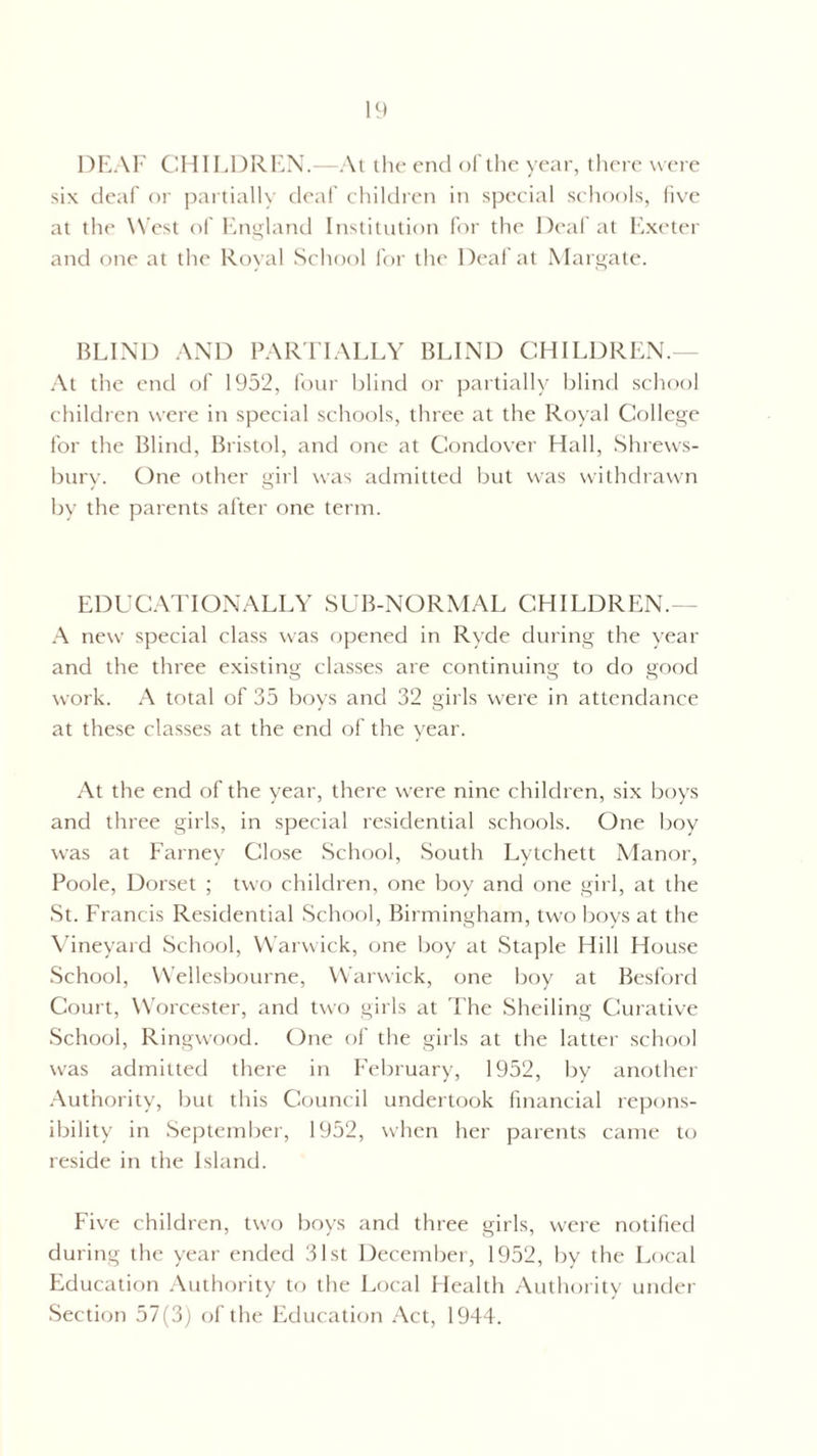 DEAF CHILDREN.—At t he end of the year, there were six deaf or partially deaf children in special schools, five at the West of England Institution for the Deaf at Exeter and one at the Royal School for the Deaf at Margate. BLIND AND PARTIALLY BLIND CHILDREN. At the end of 1952, four blind or partially blind school children were in special schools, three at the Royal College for the Blind, Bristol, and one at Condover Hall, Shrews¬ bury. One other girl was admitted but was withdrawn by the parents after one term. EDUCATIONALLY SUB-NORMAL CHILDREN. A new special class was opened in Ryde during the year and the three existing classes are continuing to do good work. A total of 35 boys and 32 girls were in attendance at these classes at the end of the year. At the end of the year, there were nine children, six boys and three girls, in special residential schools. One boy was at Farney Close School, South Lytchett Manor, Poole, Dorset ; two children, one boy and one girl, at the St. Francis Residential School, Birmingham, two boys at the Vineyard School, Warwick, one boy at Staple Hill House School, Wellesbourne, Warwick, one boy at Besford Court, Worcester, and two girls at The Sheiling Curative School, Ringwood. One of the girls at the latter school was admitted there in February, 1952, by another Authority, but this Council undertook financial repons- ibility in September, 1952, when her parents came to reside in the Island. Five children, two boys and three girls, were notified during the year ended 31st December, 1952, by the Local Education Authority to the Local Health Authority under Section 57(3) of the Education Act, 1944.
