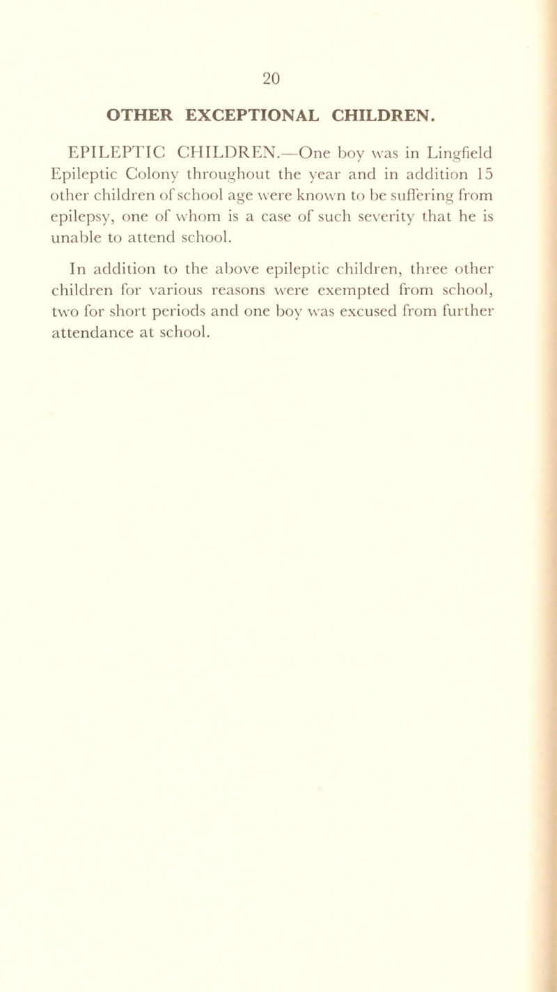 OTHER EXCEPTIONAL CHILDREN. EPILEPTIC CHILDREN.—One boy was in Lingfield Epileptic Colony throughout the year and in addition 15 other children of school age were known to be suffering from epilepsy, one of whom is a case of such severity that he is unable to attend school. In addition to the above epileptic children, three other children for various reasons were exempted from school, two for short periods and one boy was excused from further attendance at school.