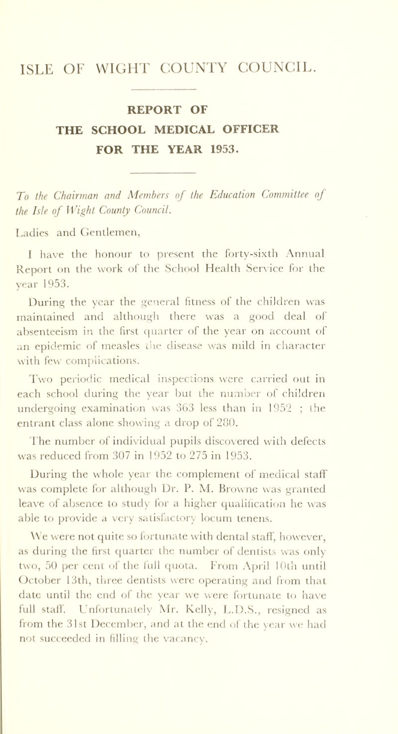 ISLE OF WIGHT COUNTY COUNCIL. REPORT OF THE SCHOOL MEDICAL OFFICER FOR THE YEAR 1953. To the Chairman ami Members of the Education Committee of the Isle of Wight County Council. Ladies and Gentlemen, 1 have the honour to present the forty-sixth Annual Report on the work of the School Health Service for the year 1953. During the year the general fitness of the children was maintained and although there was a good deal of absenteeism in the first quarter of the year on account of an epidemic of measles the disease was mild in character with few complications. Two periodic medical inspections were carried out in each school during the year but the number of children undergoing examination was 363 less than in 1952 ; the entrant class alone showing a drop of 280. The number of individual pupils discovered with defects was reduced from 307 in 1952 to 275 in 1953. During the whole year the complement of medical staff' was complete for although Dr. P. M. Browne was granted leave of absence to study for a higher qualification he was able to provide a very satisfactory locum tenens. We were not quite so fortunate with dental staff', however, as during the first quarter the number of dentists was only two, 50 per cent of the full quota. From April 10th until October 13th, three dentists were operating and from that date until the end of the year we were fortunate to have full staff. Unfortunately Mr. Kelly, L.D.S., resigned as from the 31st December, and at the end of the year we had not succeeded in filling the vacancy.