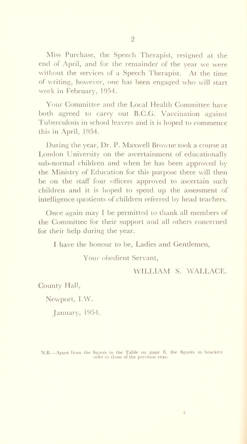 Miss Purchase, the Speech Therapist, resigned at the end of April, and for the remainder of the year we were without the services of a Speech Therapist. At the time of writing, however, one has been engaged who will start work in February, 1954. Your Committee and the Local Health Committee have both agreed to carry out B.C.G. Vaccination against Tuberculosis in school leavers and it is hoped to commence this in April, 1954. During the year, Dr. P. Maxwell Browne took a course at London University on the ascertainment of educationally sub-normal children and when he has been approved by the Ministry of Education for this purpose there will then be on the staff four officers approved to ascertain such children and it is hoped to speed up tire assessment of intelligence quotients of children referred by head teachers. Once again may I be permitted to thank all members of the Committee for their support and all others concerned for their help during the year. I have the honour to be, Ladies and Gentlemen, Your obedient Servant, WILLIAM S. WALLACE. County Hall, Newport, I.W. January, 1954. N.B.—Apart from the figures in the Table on page 8, the figures in brackets refer to those of the previous year.
