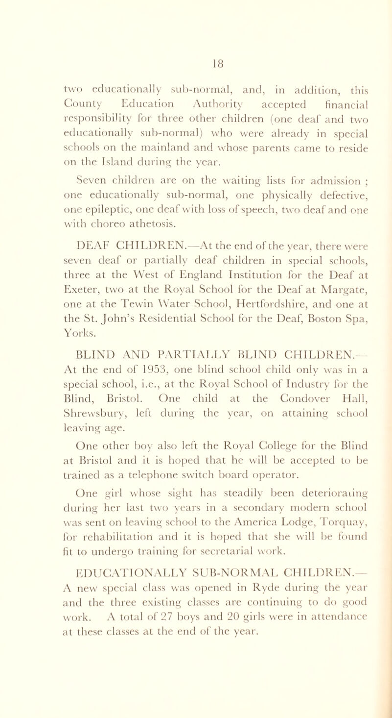 two educationally sub-normal, and, in addition, this County Education Authority accepted financial responsibility for three other children (one deaf and two educationally sub-normal) who were already in special schools on the mainland and whose parents came to reside on the Island during the year. Seven children are on the waiting lists for admission ; one educationally sub-normal, one physically defective, one epileptic, one deaf with loss of speech, two deaf and one with choreo athetosis. DEAF CHILDREN.—At the end of the year, there were seven deaf or partially deaf children in special schools, three at the West of England Institution for the Deaf at Exeter, two at the Royal School for the Deaf at Margate, one at the Tewin Water School, Hertfordshire, and one at the St. John’s Residential School for the Deaf, Boston Spa, Yorks. BLIND AND PARTIALLY BLIND CHILDREN.— At the end of 1953, one blind school child only was in a special school, i.e., at the Royal School of Industry for the Blind, Bristol. One child at the Condover Hall, Shrewsbury, left during the year, on attaining school leaving age. One other boy also left the Royal College for the Blind at Bristol and it is hoped that he will be accepted to be trained as a telephone switch board operator. One girl whose sight has steadily been deterioraiing during her last two years in a secondary modern school was sent on leaving school to the America Lodge, Torquay, for rehabilitation and it is hoped that she will be found fit to undergo training for secretarial work. EDUCATIONALLY SUB-NORMAL CHILDREN.- A new special class was opened in Ryde during the year and the three existing classes are continuing to do good work. A total of 27 boys and 20 girls were in attendance at these classes at the end of the year.