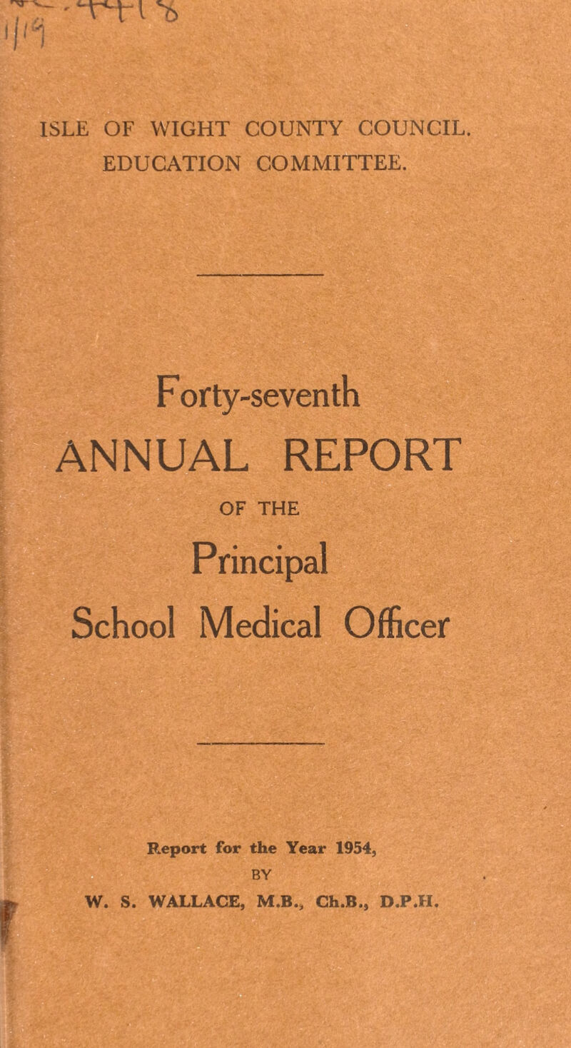 “T-tl 'b ISLE OF WIGHT COUNTY COUNCIL. EDUCATION COMMITTEE. F orty-seventh ANNUAL REPORT OF THE Principal School Medical Officer Report for the Year 1954, BY W. S. WALLACE, M.B., Ch.B., D.P.H.