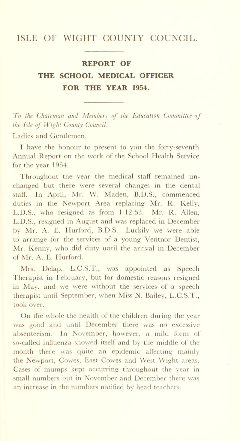 ISLE OF WIGHT COUNTY COUNCIL. REPORT OF THE SCHOOL MEDICAL OFFICER FOR THE YEAR 1954. To the Chairman and Members of the Education Committee of the Isle of Wight County Council. Ladies and Gentlemen, I have the honour to present to you the forty-seventh Annual Report on the work of the School Health Service for the year 1954. Throughout the year the medical staff remained un¬ changed but there were several changes in the dental staff'. In April, Mr. W. Maden, B.D.S., commenced duties in the Newport Area replacing Mr. R. Kelly, L.D.S., who resigned as from 1-12-53. Mr. R. Allen, L.D.S., resigned in August and was replaced in December by Mr. A. E. Hurford, B.D.S. Luckily we were able to arrange for the services of a young Ventnor Dentist, Mr. Kenny, who did duty until the arrival in December of Mr. A. E. Hurford. Mrs. Delap, L.C.S.T., was appointed as Speech Therapist in February, but for domestic reasons resigned in May, and we were without the services of a speech therapist until September, when Miss N. Bailey, L.C.S.T., took over. On the whole the health of the children during the year was good and until December there was no excessive absenteeism. In November, however, a mild form of so-called influenza showed itself and by the middle of the month there was quite an epidemic affecting mainly the Newport, Cowes, East Cowes and West Wight areas. Cases of mumps kept occurring throughout the year in small numbers but in November and December there was an increase in the numbers notified by head teachers.