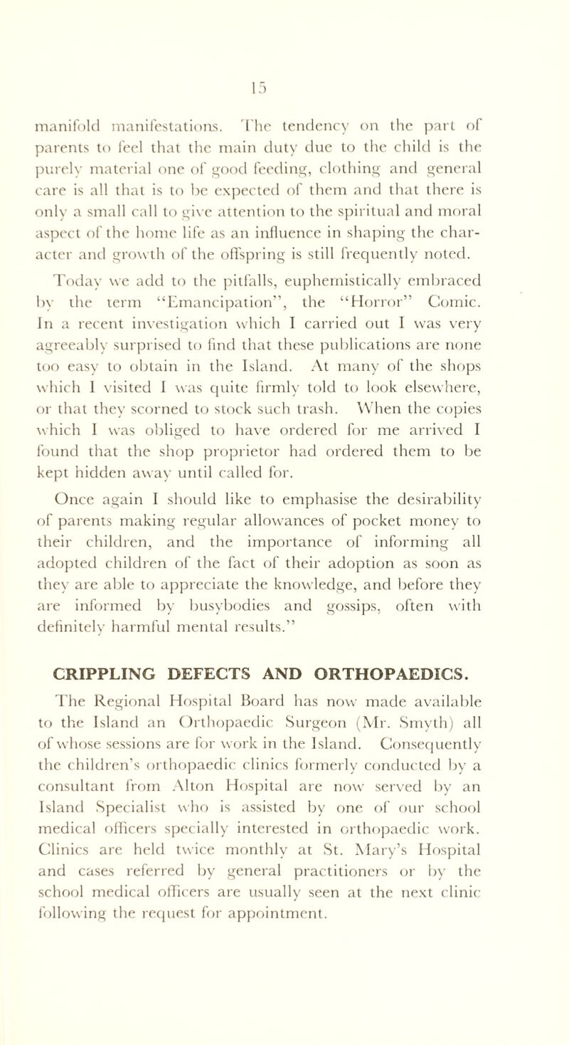 parents to feel that the main duty due to the child is the purely material one of good feeding, clothing and general care is all that is to be expected of them and that there is only a small call to give attention to the spiritual and moral aspect of the home life as an influence in shaping the char¬ acter and growth of the offspring is still frequently noted. Today we add to the pitfalls, euphemistically embraced by the term “Emancipation”, the “Horror” Comic. In a recent investigation which I carried out I was very agreeably surprised to find that these publications are none too easy to obtain in the Island. At many of the shops which 1 visited I was quite firmly told to look elsewhere, or that they scorned to stock such trash. When the copies which I was obliged to have ordered for me arrived I found that the shop proprietor had ordered them to be kept hidden away until called for. Once again I should like to emphasise the desirability of parents making regular allowances of pocket money to their children, and the importance of informing all adopted children of the fact of their adoption as soon as they are able to appreciate the knowledge, and before they are informed by busybodies and gossips, often with definitely harmful mental results.” CRIPPLING DEFECTS AND ORTHOPAEDICS. The Regional Hospital Board has now made available to the Island an Orthopaedic Surgeon (Mr. Smyth) all of whose sessions are for work in the Island. Consequently the children’s orthopaedic clinics formerly conducted by a consultant from Alton Hospital are now served by an Island Specialist who is assisted by one of our school medical officers specially interested in orthopaedic work. Clinics are held twice monthly at St. Mary’s Hospital and cases referred by general practitioners or by the school medical officers are usually seen at the next clinic following the request for appointment.