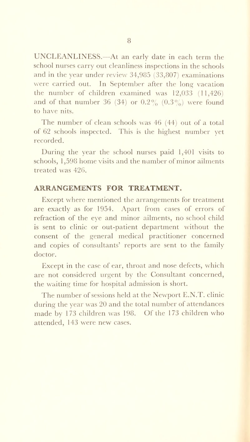 UNCLEANLINESS.—At an early date in each term the school nurses carry out cleanliness inspections in the schools and in the year under review 34,985 (33,807) examinations were carried out. In September after the long vacation the number of children examined was 12,033 (11,426) and of that number 36 (34) or 0.2% (0.3%) were found to have nits. The number of clean schools was 46 (44) out of a total of 62 schools inspected. This is the highest number yet recorded. During the year the school nurses paid 1,401 visits to schools, 1,598 home visits and the number of minor ailments treated was 426. ARRANGEMENTS FOR TREATMENT. Except where mentioned the arrangements for treatment are exactly as for 1954. Apart from cases of errors of refraction of the eye and minor ailments, no school child is sent to clinic or out-patient department without the consent of the general medical practitioner concerned and copies of consultants’ reports are sent to the family doctor. Except in the case of ear, throat and nose defects, which are not considered urgent by the Consultant concerned, the waiting time for hospital admission is short. The number of sessions held at the Newport E.N.T. clinic during the year was 20 and the total number of attendances made by 173 children was 198. Of the 173 children who attended, 143 were new cases.