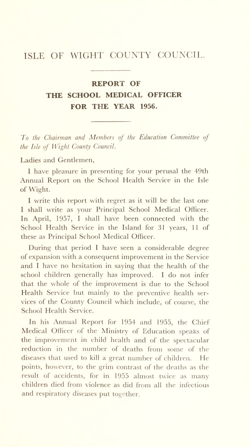 REPORT OF THE SCHOOL MEDICAL OFFICER FOR THE YEAR 1956. To the Chairman and Members of the Education Committee of the Isle of Wight County Council. Ladies and Gentlemen, I have pleasure in presenting for your perusal the 49th Annual Report on the School Health Service in the Isle of Wight. I write this report with regret as it will be the last one I shall write as your Principal School Medical Officer. In April, 1957, I shall have been connected with the School Health Service in the Island for 31 years, 1 1 of these as Principal School Medical Officer. During that period I have seen a considerable degree of expansion with a consequent improvement in the Service and I have no hesitation in saying that the health of the school children generally has improved. I do not infer that the whole of the improvement is due to the School Health Service but mainly to the preventive health ser¬ vices of the County Council which include, of course, the School Health Service. In his Annual Report for 1954 and 1955, the Chief Medical Officer of the Ministry of Education speaks of the improvement in child health and of the spectacular reduction in the number of deaths from some of the diseases that used to kill a great number of children. He points, however, to the grim contrast of the deaths as the result of accidents, for in 1955 almost twice as many children died from violence as did from all the infectious and respiratory diseases put together.