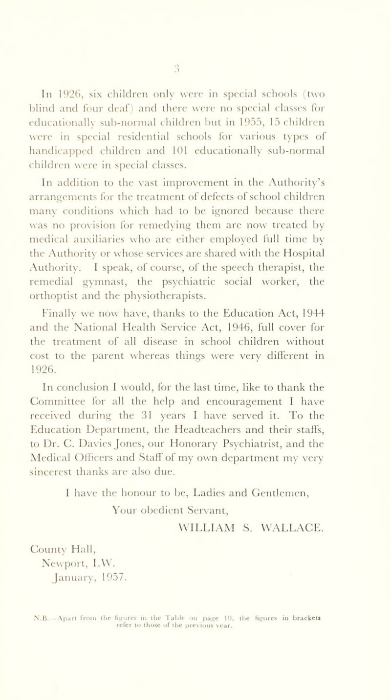 blind and four deaf) and there were no special classes for educationally sub-normal children but in 1955, 15 children were in special residential schools for various types of handicapped children and 101 educationally sub-normal children were in special classes. hi addition to the vast improvement in the Authority’s arrangements for the treatment of defects of school children many conditions which had to be ignored because there was no provision for remedying them are now treated by medical auxiliaries who are either employed full time by the Authority or whose services are shared with the Hospital Authority. I speak, of course, of the speech therapist, the remedial gymnast, the psychiatric social worker, the orthoptist and the physiotherapists. Finally we now have, thanks to the Education Act, 1944 and the National Health Service Act, 1946, full cover for the treatment of all disease in school children without cost to the parent whereas things were very different in 1926. In conclusion I would, for the last time, like to thank the Committee for all the help and encouragement I have received during the 31 years I have served it. To the Education Department, the Headteachers and their staffs, to Dr. C. Davies Jones, our Honorary Psychiatrist, and the Medical Officers and Staff of my own department my very sincerest thanks are also due. 1 have the honour to be, Ladies and Gentlemen, Your obedient Servant, WILLIAM S. WALLACE. County Hall, Newport, I.W. January, 1957. N.B.—Apart from the figures in the Table on page 10, the figures in brackets refer to those of the previous year.