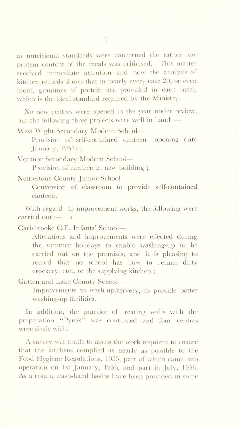 as nutritional standards were concerned the rather low protein content of the meals was criticised. This matter received immediate attention and now the analysis of kitchen records shows that in nearly every case 20, or even more, grammes of protein are provided in each meal, which is the ideal standard required by the Ministry. No new centres were opened in the year under review, but the following three projects were well in hand West Wight Secondary Modern School Provision of self-contained canteen (opening date January, 1957) ; Vent nor Secondary Modern School— Provision of canteen in new building ; Nettlestone County Junior School Conversion of classroom to provide self-contained canteen. W ith regard to improvement works, the following were carried out: * Carisbrooke C.E. Infants’ School— Alterations and improvements w^ere effected during the summer holidays to enable washing-up to be carried out on the premises, and it is pleasing to record that no school has now to return dirty crockery, etc., to the supplying kitchen ; Gatten and Lake County School— Improvements to wash-up/servery, to provide better washing-up facilities. In addition, the practice of treating w'alls with the preparation “Pvrok” was continued and four centres were dealt with. A survey was made to assess the work required to ensure that the kitchens complied as nearly as possible to the Food Hygiene Regulations, 1955, part of which came into operation on 1st January, 1956, and part in July, 1956. As a result, wash-hand basins have been provided in some