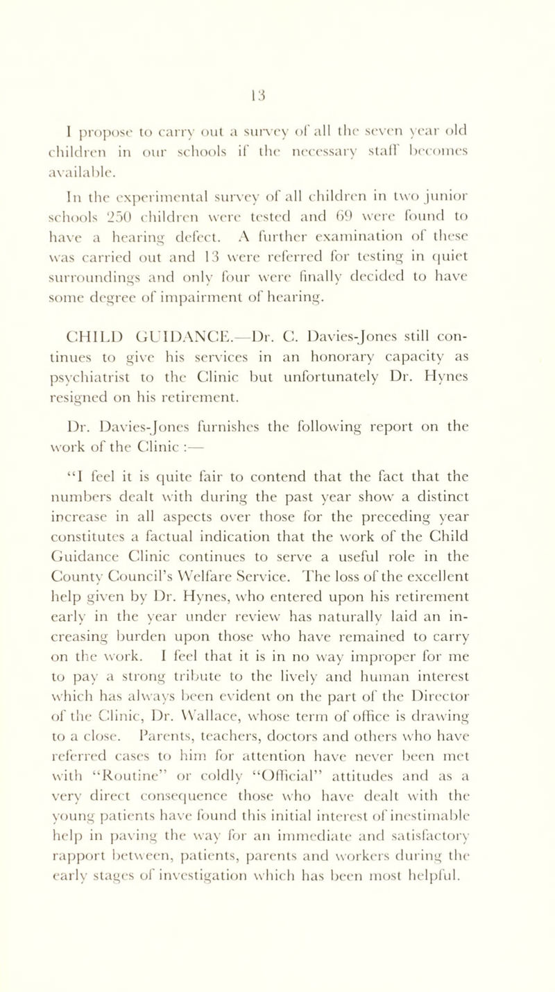 I propose to carry out a survey of all the seven year old children in our schools if the necessary stall becomes available. In the experimental survey of all children in two junior schools 250 children were tested and 69 were found to have a hearing defect. A further examination of these was carried out and 13 were referred for testing in quiet surroundings and only four were finally decided to have some degree of impairment of hearing. CHILD GUIDANCE.- Dr. C. Davies-Jones still con¬ tinues to give his services in an honorary capacity as psychiatrist to the Clinic but unfortunately Dr. Hynes resigned on his retirement. Dr. Davies-Jones furnishes the following report on the work of the Clinic :— “I feel it is quite fair to contend that the fact that the numbers dealt with during the past year show a distinct increase in all aspects over those for the preceding year constitutes a factual indication that the work of the Child Guidance Clinic continues to serve a useful role in the County Council’s Welfare Service. The loss of the excellent help given by Dr. Hynes, who entered upon his retirement early in the year under review has naturally laid an in¬ creasing burden upon those who have remained to carry on the work. I feel that it is in no way improper for me to pay a strong tribute to the lively and human interest which has always been evident on the part of the Director of the Clinic, Dr. Wallace, whose term of office is drawing to a close. Parents, teachers, doctors and others who have referred cases to him for attention have never been met with “Routine” or coldly “Official” attitudes and as a very direct consequence those who have dealt with the young patients have found this initial interest of inestimable help in paving the way for an immediate and satisfactory rapport between, patients, parents and workers during the early stages of investigation which has been most helpful.