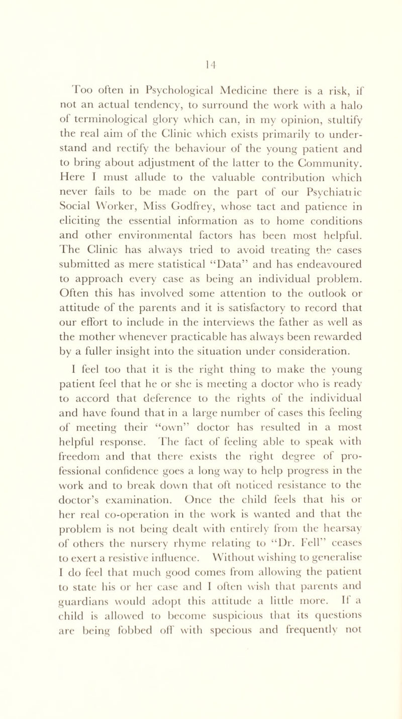 not an actual tendency, to surround the work with a halo of terminological glory which can, in my opinion, stultify the real aim of the Clinic which exists primarily to under¬ stand and rectify the behaviour of the young patient and to bring about adjustment of the latter to the Community. Here I must allude to the valuable contribution which never fails to be made on the part of our Psychiatric Social Worker, Miss Godfrey, whose tact and patience in eliciting the essential information as to home conditions and other environmental factors has been most helpful. The Clinic has always tried to avoid treating the cases submitted as mere statistical “Data” and has endeavoured to approach every case as being an individual problem. Often this has involved some attention to the outlook or attitude of the parents and it is satisfactory to record that our effort to include in the interviews the father as well as the mother whenever practicable has always been rewarded by a fuller insight into the situation under consideration. I feel too that it is the right thing to make the young patient feel that he or she is meeting a doctor who is ready to accord that deference to the rights of the individual and have found that in a large number of cases this feeling of meeting their “own” doctor has resulted in a most helpful response. The fact of feeling able to speak with freedom and that there exists the right degree of pro¬ fessional confidence goes a long way to help progress in the work and to break down that oft noticed resistance to the doctor’s examination. Once the child feels that his or her real co-operation in the work is wanted and that the problem is not being dealt with entirely from the hearsay of others the nursery rhyme relating to “Dr. Fell” ceases to exert a resistive influence. Without wishing to generalise 1 do feel that much good comes from allowing the patient to state his or her case and I often wish that parents and guardians would adopt this attitude a little more. II a child is allowed to become suspicious that its questions are being fobbed off with specious and frequently not