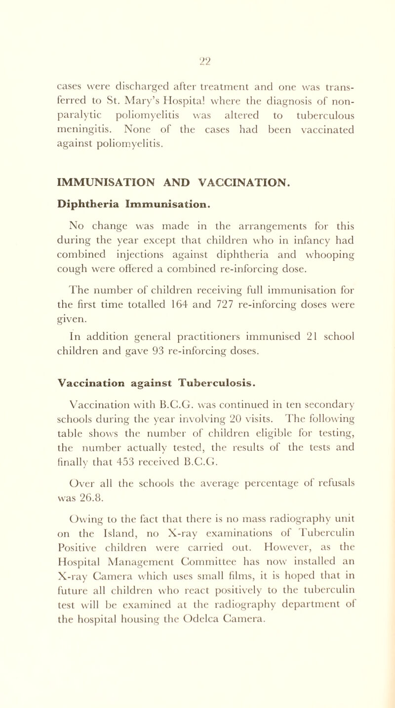 cases were discharged after treatment and one was trans¬ ferred to St. Mary’s Hospital where the diagnosis of non¬ paralytic poliomyelitis was altered to tuberculous meningitis. None of the cases had been vaccinated against poliomyelitis. IMMUNISATION AND VACCINATION. Diphtheria Immunisation. No change was made in the arrangements for this during the year except that children who in infancy had combined injections against diphtheria and whooping cough were offered a combined re-inforcing dose. The number of children receiving full immunisation for the first time totalled 164 and 727 re-inforcing doses were given. In addition general practitioners immunised 21 school children and gave 93 re-inforcing doses. Vaccination against Tuberculosis. Vaccination with B.C.G. was continued in ten secondary schools during the year involving 20 visits. The following table shows the number of children eligible for testing, the number actually tested, the results of the tests and finally that 453 received B.C.G. Over all the schools the average percentage of refusals was 26.8. Owing to the fact that there is no mass radiography unit on the Island, no X-ray examinations of Tuberculin Positive children were carried out. However, as the Hospital Management Committee has now installed an X-ray Camera which uses small films, it is hoped that in future all children who react positively to the tuberculin test will be examined at the radiography department of the hospital housing the Odelca Camera.