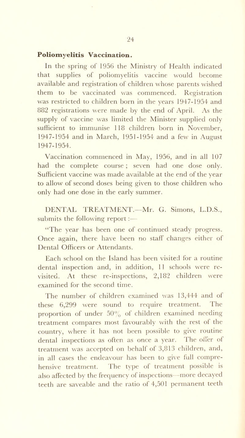Poliomyelitis Vaccination. In the spring of 1956 the Ministry of Health indicated that supplies of poliomyelitis vaccine would become available and registration of children whose parents wished them to be vaccinated was commenced. Registration was restricted to children born in the years 1947-1954 and 882 registrations were made by the end of April. As the supply of vaccine was limited the Minister supplied only sufficient to immunise 118 children born in November, 1947-1954 and in March, 1951-1954 and a few in August 1947-1954. Vaccination commenced in May, 1956, and in all 107 had the complete course ; seven had one dose only. Sufficient vaccine was made available at the end of the year to allow of second doses being given to those children who only had one dose in the early summer. DENTAL TREATMENT.—Mr. G. Simons, L.D.S., submits the following report:— “The year has been one of continued steady progress. Once again, there have been no staff changes either of Dental Officers or Attendants. Each school on the Island has been visited for a routine dental inspection and, in addition, 11 schools were re¬ visited. At these re-inspections, 2,182 children were examined for the second time. The number of children examined was 13,444 and of these 6,299 were sound to require treatment. The proportion of under 50o of children examined needing treatment compares most favourably with the rest of the country, where it has not been possible to give routine dental inspections as often as once a year. The offer of treatment was accepted on behalf of 3,813 children, and, in all cases the endeavour has been to give full compre¬ hensive treatment. The type of treatment possible is also affected by the frequency of inspections- more decayed teeth are saveable and the ratio of 4,501 permanent teeth