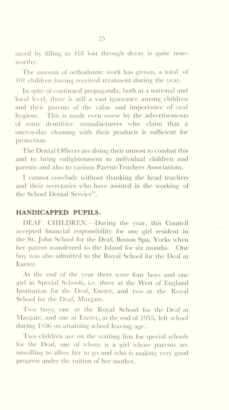saved by filling to 418 lost through decay is quite note¬ worthy. The amount of orthodontic work has grown, a total of 101 children having received treatment during the year. In spite of continued propaganda, both at a national and local level, there is still a vast ignorance among children and their parents of the value and importance of oral hygiene. This is made even worse by the advertisements of some dentifrice manufacturers who claim that a once-a-day cleaning with their products is sufficient for protection. The Dental Officers are doing their utmost to combat this and to bring enlightenment to individual children and parents and also to various Parent-Teachers Associations. I cannot conclude without thanking the head teachers and their secretaries who have assisted in the working of the School Dental Service”. HANDICAPPED PUPILS. DEAF CHILDREN.- -During the year, this Council accepted financial responsibility for one girl resident in the St. John School for the Deaf, Boston Spa, Yorks when her parent transferred to the Island for six months. One boy was also admitted to the Royal School for the Deaf at Exeter. At the end of the year there were four boys and one girl in Special Schools, i.e. three at the West of England Institution for the Deaf, Exeter, and two at the Royal School for the Deaf, Margate. Two boys, one at the Royal School for the Deaf at Margate, and one at Exeter, at the end of 1955, left school during 1956 on attaining school leaving age. Two children are on the waiting lists for special schools for the Deaf, one of whom is a girl whose parents are unwilling to allow her to go and who is making very good progress under the tuition of her mother.