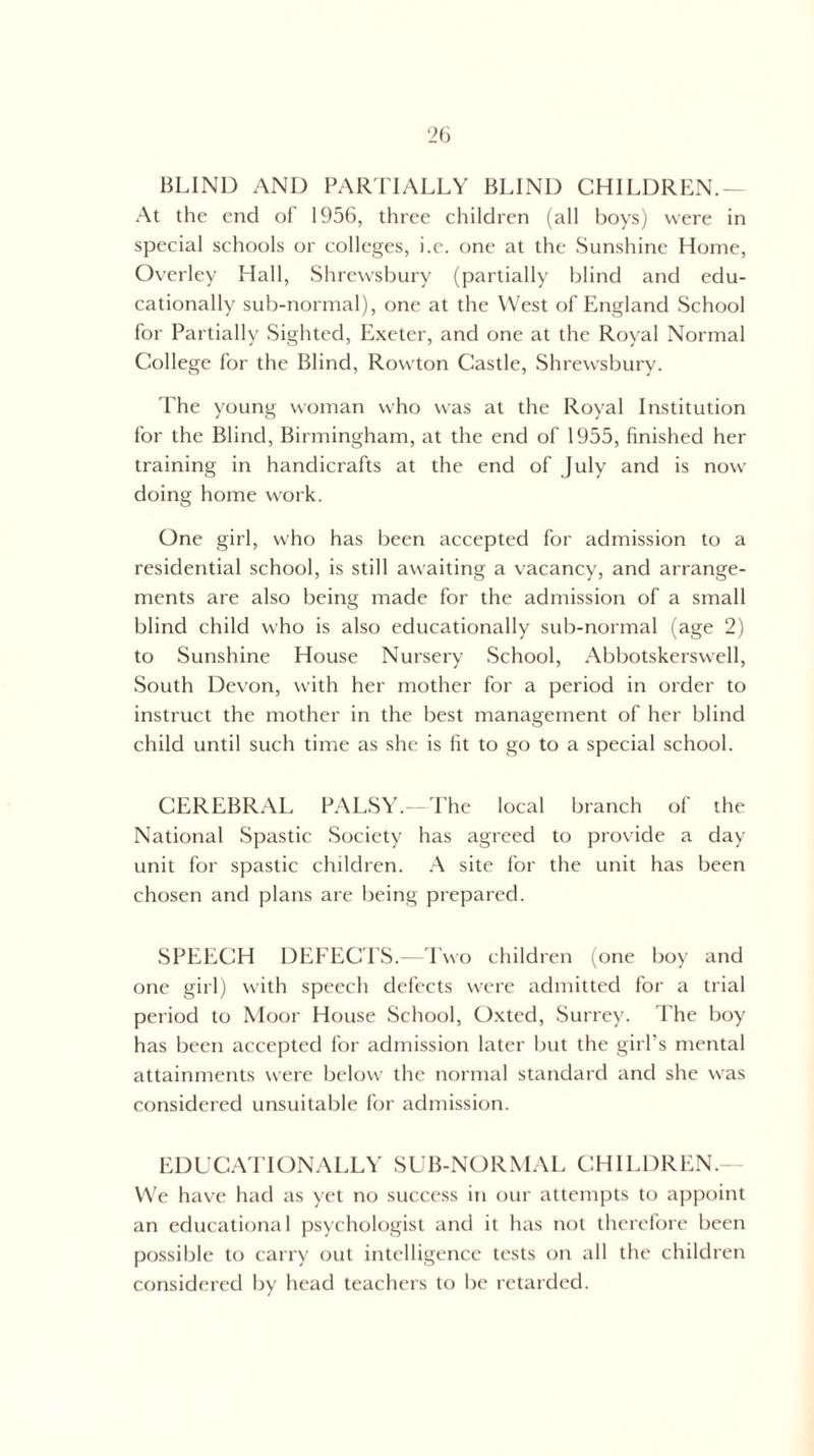 BLIND AND PARTIALLY BLIND CHILDREN.— At the end of 1956, three children (all boys) were in special schools or colleges, i.e. one at the Sunshine Home, Overley Hall, Shrewsbury (partially blind and edu¬ cationally sub-normal), one at the West of England School for Partially Sighted, Exeter, and one at the Royal Normal College for the Blind, Rowton Castle, Shrewsbury. The young woman who was at the Royal Institution for the Blind, Birmingham, at the end of 1955, finished her training in handicrafts at the end of July and is now doing home work. One girl, who has been accepted for admission to a residential school, is still awaiting a vacancy, and arrange¬ ments are also being made for the admission of a small blind child who is also educationally sub-normal (age 2) to Sunshine House Nursery School, Abbotskerswell, South Devon, with her mother for a period in order to instruct the mother in the best management of her blind child until such time as she is fit to go to a special school. CEREBRAL PALSY. The local branch of the National Spastic Society has agreed to provide a day unit for spastic children. A site for the unit has been chosen and plans are being prepared. SPEECH DEFECTS.—Two children (one boy and one girl) with speech defects were admitted for a trial period to Moor House School, Oxted, Surrey. The boy has been accepted for admission later but the girl’s mental attainments were below the normal standard and she was considered unsuitable for admission. EDUCATIONALLY SUB-NORMAL CHILDREN.- We have had as yet no success in our attempts to appoint an educational psychologist and it has not therefore been possible to carry out intelligence tests on all the children considered by head teachers to be retarded.