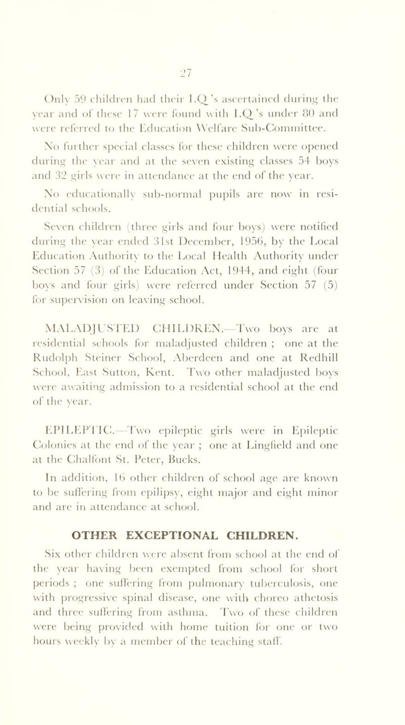 Only 59 children had their I.Q/s ascertained during the year and of these 17 were found with I.Q/s under 80 and were referred to the Education Welfare Sub-Committee. No further special classes for these children were opened during the year and at the seven existing classes 54 boys and 32 girls were in attendance at the end of the year. No educationally sub-normal pupils are now in resi¬ dential schools. Seven children (three girls and four boys) were notified during the year ended 31st December, 1956, by the Local Education Authority to the Local Health Authority under Section 57 (3) of the Education Act, 1944, and eight (four boys and four girls) were referred under Section 57 (5) for supervision on leaving school. MALADJUSTED CHILDREN.- Two boys are at residential schools for maladjusted children ; one at the Rudolph Steiner School, Aberdeen and one at Redhill School, East Sutton, Kent. Two other maladjusted boys were awaiting admission to a residential school at the end of the year. EPILEPTIC.—Two epileptic girls were in Epileptic Colonies at the end of the year ; one at Lingfield and one at the Chalfont St. Peter, bucks. In addition, 16 other children of school age are known to be suffering from epilipsy, eight major and eight minor and are in attendance at school. OTHER EXCEPTIONAL CHILDREN. Six other children were absent from school at the end of the year having been exempted from school for short periods ; one suffering from pulmonary tuberculosis, one with progressive spinal disease, one with choreo athetosis and three suffering from asthma. Two of these children were being provided with home tuition for one or two hours weekly by a member of the teaching staff.