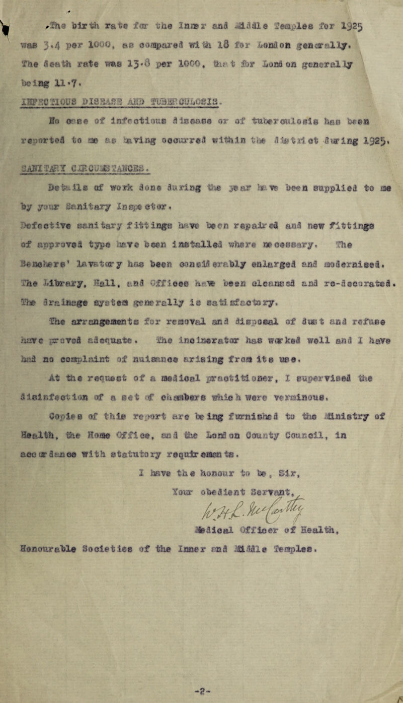 #7ha birth rate far the lm»r and 413 die fernpies for 1925 was 3«4 per X«oq, aa compared with id for London generally* fne death rate vms 13*^ per 1000, that for London generally be 1 rtg 11»7 • Ho <r ne of infectious disease or af tutor miosis hao been reported to roe as having 0 0 our red within the .3 % t il ot -duping 1329* Details of work done during the year Im re been supplied to m by your Sanitary In ape ct or» *: festive sanitary fittings have been repaired and new fittings of anproved type have been instailed where necessary, the :ie nehers1 lavatory hr*© been considerably enlarged and modernised, 'he Library, Hall, and Offices haw oeen cleansed and re-deco rated» ufse 3 ra inage system gene rally is satisfactory. ■The arrangements for removal and disposal af dust and refuse have .proved adequate. ihe incinerator has worked well and X have •rid no complaint of nuisance arising from its nee. At the request of a medical practitioner, I supervised the disinfection of a set ■€ eh sobers which were verminous, Copies of this report are being furnished to the ittnistry of Health, the Rome Office, sad ifee London County Council, in acc ur donee with statutory reqoir eaen ts. I have the honour to be, Sir, Y0UP ft!'«*■ rv«n-fc -ifedieal Officer of Health Honourable Societies of the Inner and fiddle feraples. **?* A