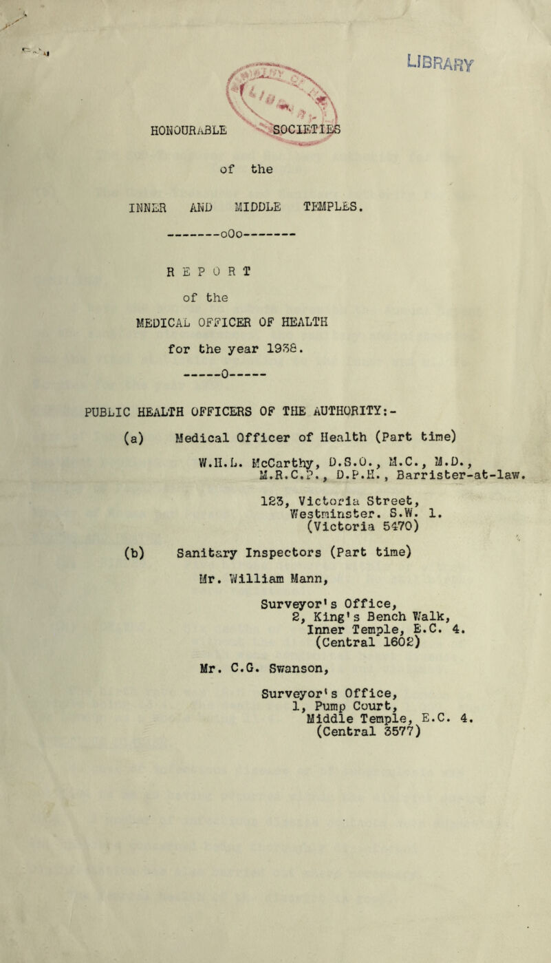 honourable 0 < SOCIETIES of the INNER AND MIDDLE TEMPLES. 0O0 REPORT of the MEDICAL OFEICER OF HEALTH for the year 1938. 0 PUBLIC HEALTH OFFICERS OF THE AUTHORITY:- (a) Medical Officer of Health (Part tine) W.H.L. McCarthy, D.S.O., M.C., M.D., M.R.C.?., D.P.H., Barrister-at-law. 123, Victoria Street, Westminster. S.W. 1. (Victoria 5470) (b) Sanitary Inspectors (Part time) Mr. William Mann, Surveyor’s Office, 2, King’s Bench Walk, Inner Temple, E.C. 4. (Central 1602) Mr. C.G. Swanson, Surveyor’s Office, 1, Pump Court, Middle Temple, E.C. 4. (Central 3577)