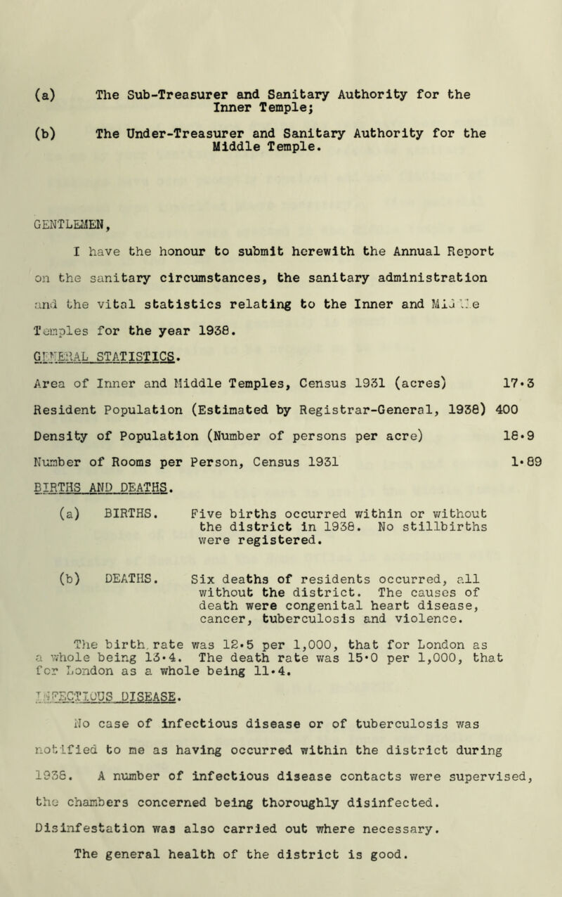 (a) The Sub-Treasurer and Sanitary Authority for the Inner Temple; (b) The Under-Treasurer and Sanitary Authority for the Middle Temple. GENTLEMEN, I have the honour to submit herewith the Annual Report on the sanitary circumstances, the sanitary administration and the vital statistics relating to the Inner and MiG Vie Temples for the year 1938. GENERAL STATISTICS. Area of Inner and Middle Temples, Census 1931 (acres) 17*3 Resident Population (Estimated by Registrar-General, 1938) 400 Density of Population (Number of persons per acre) 16*9 Number of Rooms per Person, Census 1931 1*89 BIRTHS AND DEATHS. (a) BIRTHS. Five births occurred within or without the district in 1938. No stillbirths were registered. (b) DEATHS. Six deaths of residents occurred, all without the district. The causes of death were congenital heart disease, cancer, tuberculosis and violence. The birth,rate was 12*5 per 1,000, that for London as a whole being 13*4. The death rate was 15*0 per 1,000, that for London as a whole being 11•4. I:'jFECTIOUS DISEASE. No case of infectious disease or of tuberculosis was notified to me as having occurred within the district during 1036. A number of infectious disease contacts were supervised, the chambers concerned being thoroughly disinfected. Disinfestation was also carried out where necessary. The general health of the district is good.