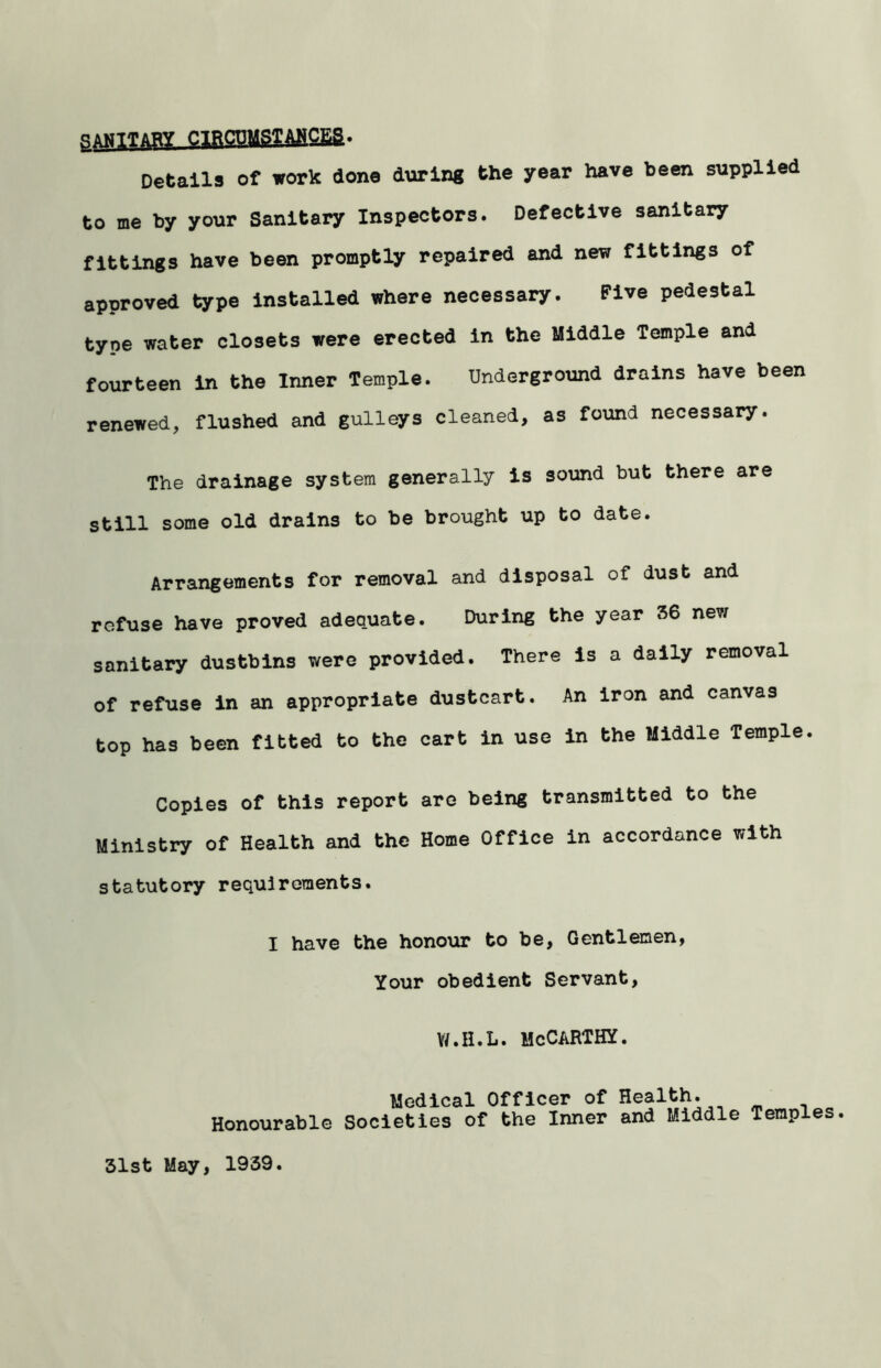 q?fiCDMSTAHCEa. Details of work done during the year have been supplied to me by your Sanitary Inspectors. Defective sanitary fittings have been promptly repaired and new fittings of approved type installed where necessary. Five pedestal type water closets were erected in the Middle Temple and fourteen in the Inner Temple. Underground drains have been renewed, flushed and gulleys cleaned, as found necessary. The drainage system generally is sound but there are still some old drains to be brought up to date. Arrangements for removal and disposal of dust and refuse have proved adequate. During the year 56 new sanitary dustbins were provided. There is a daily removal of refuse in an appropriate dustcart. An iron and canvas top has been fitted to the cart in use in the Middle Temple. Copies of this report are being transmitted to the Ministry of Health and the Home Office in accordance with statutory requirements. I have the honour to be, Gentlemen, Your obedient Servant, vr.H.L. McCarthy. Medical Officer of Health. Honourable Societies of the Inner and Middle Temples 31st May, 1939.
