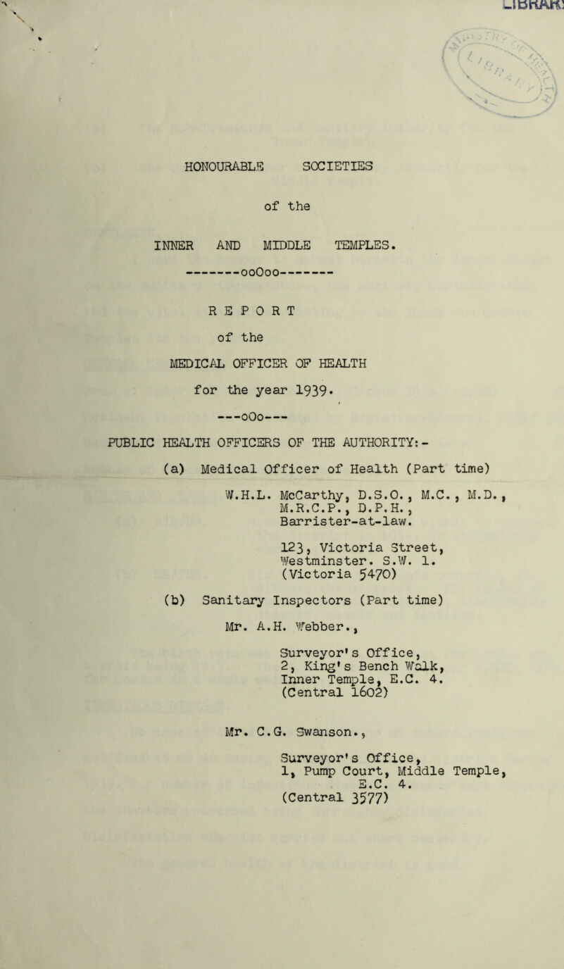 HONOURABLE SOCIETIES of the INNER AND MIDDLE TEMPLES. 00O00 REPORT of the MEDICAL OFFICER OF HEALTH for the year 1939* 0O0 PUBLIC HEALTH OFFICERS OF THE AUTHORITY: - (a) Medical Officer of Health (Part time) W.H.L. McCarthy, D.S.O., M.C. , M.D., M.R.C.P., D.P.H., Barrister-at-law. 123, Victoria Street, Westminster. S.W. 1. (Victoria 54-70) (b) Sanitary Inspectors (Part time) Mr. A.H. Webber., Surveyor's Office, 2, King's Bench Walk, Inner Temple, E.C. 4. (Central 1602) Mr. C.G. Swanson., Surveyor's Office, 1, Pump Court, Middle Temple, (Central 3577)