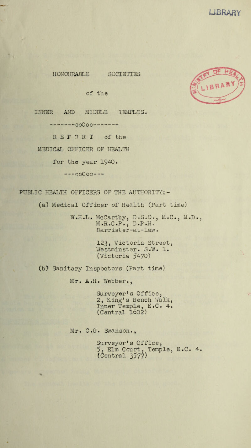 LIBRARY HONOURABLE SOCIETIES of the I NITER AND MIDDLE TEMPLES. ooOoo REPORT of the MEDICAL OFFICER OF HEALTH for the year 1940. ooOoo PUBLIC HEALTH OFFICERS OF THE AUTHORITY:- (a) Medical Officer of Health (Part time) W.H.L. McCarthy, D.S^O., M.C., M.D., M.R.C.P., D.P.H. Barrister-at-law. 123, Victoria Street, Westminster. S.W. 1. (Victoria 5470) (b) Sanitary Inspoctors (Part time) Mr. A.H. Webber., Surveyor’s Office, 2, King’s Bench Walk, Inner Temple, E.C. 4. (Central 1602) Mr. C.G. Swanson., Surveyor's Office, 5, Elm Court, Temple, E.C. 4. (Central 3577)