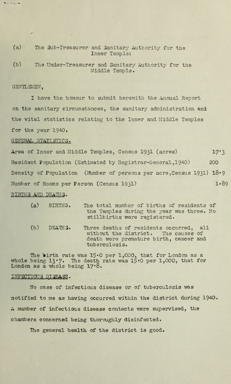 (a) • The Sub-Treasurer and Sanitary Authority for the Inner Temple: (b) The Under-Treasurer and Sanitary Authority for the Middle Temple. GENTLEMEN, I have the honour to submit herewith the Annual Report on the sanitary circumstances, the sanitary administration and the vital statistics relating to the Inner and Middle Temples for the year 194-0. GENERAL STATISTICS. Area of Inner and Middle Temples, Census 1931 (acres) 17*3 Resident Population (Estimated by Registrar-General,1940) 200 Density of Population (Number of persons per acre,Census 1931) 18*9 Number of Rooms per Person (Census 193^) 1*89 BIRTHS AND DEATHS. (a) BIRTHS. The total number of births of residents of the Temples during the year was three. No stillbirths were registered. (b) DEATHS. Three deaths of residents occurred, all without the district. The causes of death were premature birth, cancer and tuberculosis. The birth rate was 15*0 per 1,000, that for London as a whole being 13*7* The death rate was 15*0 per 1,000, that for London as a whole being 17*8. INFECTIOUS DISEASE. No case of infectious disease or of tuberculosis was notified to me as having occurred within the district during 1940. A number of infectious disease contacts were supervised, the chambers concerned being thoroughly disinfected. The general health of the district is good.