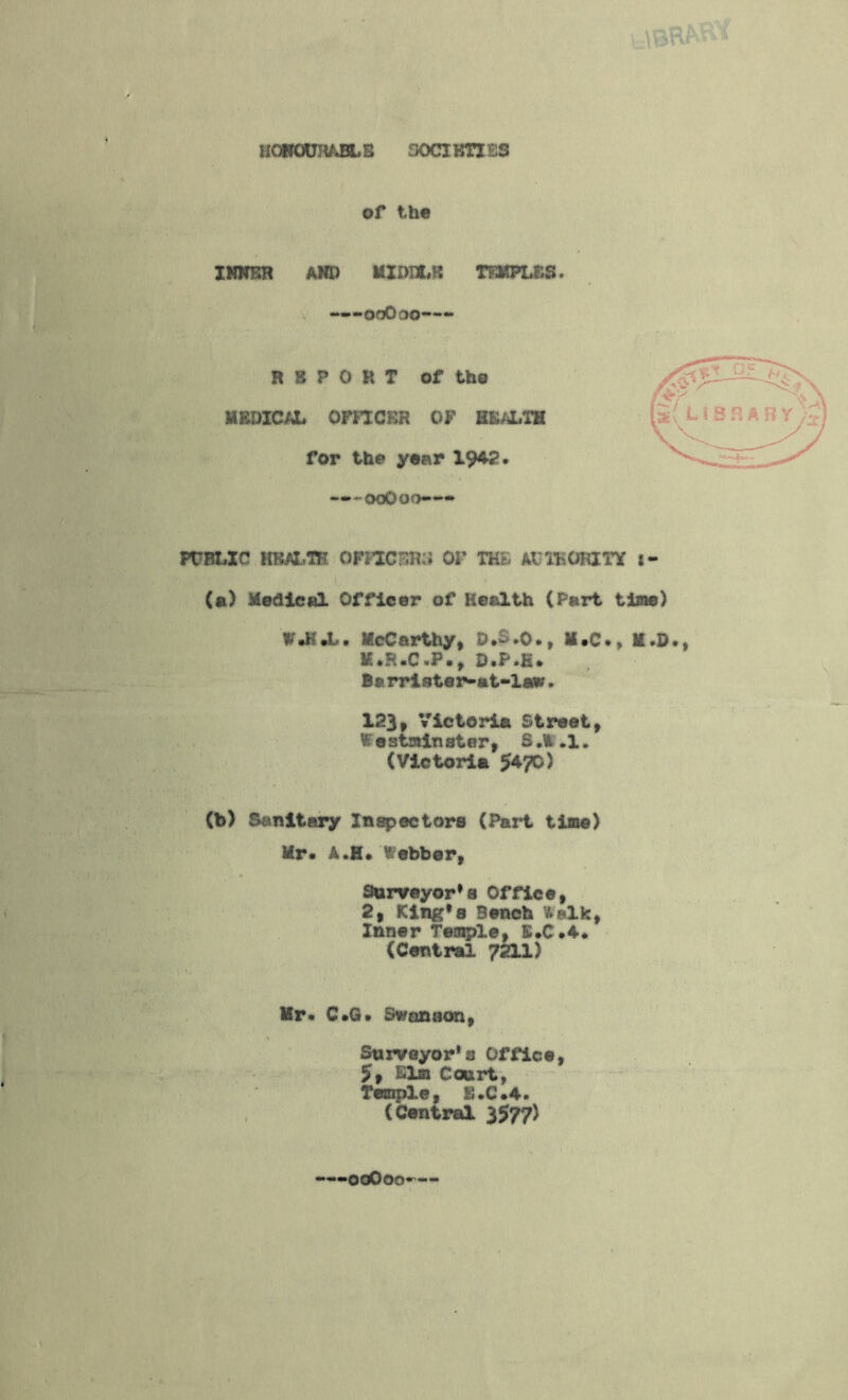 HONOURABLE 30CIKTXB3 of the INKER AND MIDDLE TEMPLES. ——onOoo—- REPORT of tho MEDICAL OFFICER OF HEALTH for the year 1942. ooOoo— PUBLIC HEALTH OFFICERS OF THE AUTHORITY i- (a) Medical Officer of Health (Part time) W.H.L. McCarthy, D.-.O., M.C., M.D M.FUC *F• , D*F*K» Barrister-at-law. 123, Victoria Street, V; e strain ster, S ,\fc ,1 * (Victoria 5*70) (b) Sanitary Inspectors (Part time) Mr. A.H. Webber, Surveyor's Office, 2, King* g Bench fcalk, Inner Temple, E.C.4. (Central 7211) Hr. C.G. Swonaon, Surveyor's Office, $f Elm Court, Temple, K.C.4. (Central 3577) ooOoo