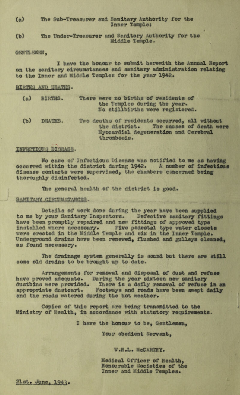 (a) The Sub-Treaai»rer and Sanitary Authority for the Inner Temples o (b) The Under-Treasurer and Sanitary Authority Tor the Middle Temple. GFKTLSMBM, I have the honour to submit herewith the Annual Report on the sanitary circumstances and sanitary administration relating to the Inner and Kiddle Temples for the year 1942. mmjmjmmai* (a) BIRTHS. Thers were no births of residents of the Teazles during the year. to stillbirths were registered. (b) DHATHS. Tv o deaths of residents occurred, all without the district. The causes of death were Myocardial degeneration and Cerebral thrombosis. Ho case of Infectious Disease was notified to me as having occurred within the district during 1942. A number of infectious disease contacts were supervised, the chambers concerned being thoroughly disinfected. The general health of the district is good. . - al Details of v/ork done during the year h&ve been supplied to me by your Sanitary Inspectors. Defective sanitary fittings have been promptly repaired and new fittings of approved type installed where necessary* five pedestal type water closets were erected in the Middle Temple and six in the Inner Temple. Underground drains have been renewed, flushed and gulleya cleaned, as found necessary. The drainage system generally is sound but there are still some old drains to be brought up to date. Arrangements for removal and disposal of dust and refuse have proved adequate. During the year sixteen new sanitary dustbins were provided. There is a daily removal of refuse in an appropriate dustcart. footways And roads have been swept dally and the roads watered during the hot weather. Copies of this report are being transmitted to the Ministry of Health, in accordance with statutory requirements. 1 have the honour to be. Gentlemen, Your obedient Servant, W.H.L. McCarthy. Medical Officer of Health, Honourable Societies of the Inner and Kiddle Temples. 194^.