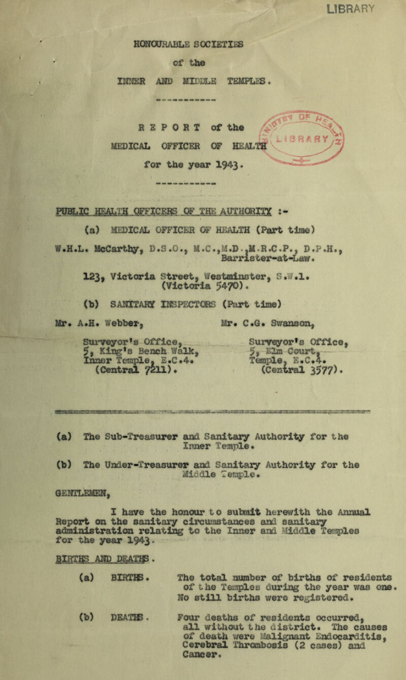 LIBRARY HONOURABLE SOCIETIES of the INNER AND MIDDLE TEMPLES. REPORT of the MEDICAL OFFICER OF HEAL for the year 1943. (a) MEDICAL OFFICER OF HEALTH (Part time) W.H.L. McCarthy, D.D.O., M.C., I.D»«M»R*C.P» j D.P.H., Barrleter-afc-Law. 123, Victoria Street, Westminster, S.W.l. (Victoria 54?0). (b) SANITARV INSPECTORS (Part time) Mr. A.H. Webber, Mr. C.G. Swanson, Surveyor's Office, Surveyor's Office, 5, King's Bench Walk, 5> Elm Court.- Inner Temple, E.C.4. Temple, E.C.4. (Central 7211). (Central 3577)• (a) The Sub-Treasurer and Sanitary Authority for the Inner Temple. (b) The Under-Treasurer and Sanitary Authority for the Middle Temple. GENTLEMEN, I have the honour to submit herewith the Annual Report on the sanitary circumstances and sanitary administration relating to the Inner and Middle Temples for the year 1943- BIRTHS AND DEATHS. (a) BIRTHS• The total number of births of residents of the Temples during the year was one. No still births were registered. (b) DEATHS. Four deaths of residents occurred, all without the district. The causes of death were Malignant Endocarditis, Cerebral Thrombosis (2 cases) and Cancer.