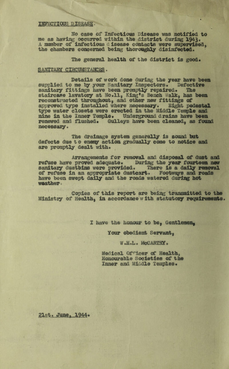 INFECTIOUS DISEASE. 4 No case of Infectious Disease was notified to me as having occurred within the district during 1943. A number of infectious disease contacts were supervised, the chambers concerned being thoroughly disinfected. The general health of the district is good. ..Qissmimm • Details of work done during the year have been supplied to me by your Sanitary Inspectors. Defective sanitary fittings have been promptly repaired. The staircase lavatory at Ho. 11, King#s Bench .Valk, has been reconstructed throughout, and other new fittings of approved type installed where necessary. Eight pedestal type water closets were erected in the Middle Temple and nine in the Inner Temple. Underground drains have been renewed and flushed. Gulleys have been cleaned, as found necessary. The drainage system generally is sound but defects due t o eneny action gradually come to notice and are promptly dealt with. Arrangements for removal and disposal of dust and refuse have proved adequate. During the year fourteen new sanitary dustbins were provided. There is a daily removal of refuse in an appropriate dustcart. Footways and roads have been swept daily and the roads watered during hot weather , - • < Copies of this report are being transmitted to the Ministry of Health, in accordance with statutoxy requirements. I have the honour to be, Gentlemen, Your obedient Servant, w.h.l. McCarthy. Medical Officer of Health, Honourable Societies of the Inner and Middle Temples. 21st. June, 1944•