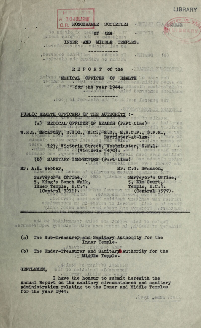 LIBRARY A 10JUL194I O.R, SOCIETIES ' ; 1 of the 1 '.::o ajr: [ i ,rt INNER -AND MIDDLE TEMPLES. « k v - • .'MO' •' i mIo.'. ''i, •; o’: • - r M '• £ r.*r ' ,.4 ?■ *i'X'u(• oo v-■■ • ' •; ' : ' ri- • <-. . .a .MI * vlr ’ *r; ■ o mu / .*. REPORT of the MEDICAL OFFICER OF HEALTH ‘i - \-v-r ' ■ '.o. /--.ir. . . t - v' for thO year 1944. < Dlh ••WVrfJ, V* u ...i. . :U • r:jc Jc'- . r:.‘o $r.Y hvnr- 3 oao i 1 ' M fl PUBLIC HEALTH OFFICERS OF THE AUTHORITY -v • >.*• i X IT.T l ' 4.10 wO Ji. • . ' . -i r' - v (a) MEDICAL*OFFICER OF HEALTH (Part time) W.H.L. McCarthy, D.S.O., M.C^M.D., M.R.C.P., D.P.H., , ' Bar lister-at-lawr. a •. v. vm'yj .. ivor oVlovv1.' .-i j’. i s - v. - * . 123, Victoria Street,*Westminster, S.W*1* : r c (Victoria 54-70)- * O ' J 5 *) * - -H • r*. <. . - r* .» - , U/ *•• t J JJ-1 1 <3*3 ^-4,.,:. .. . : ^ , V , <b) SANITARY* INSPECTORS (Part-time) 4'.I.L.fM ! :9ftjfTo9if) i- ■ M V ' J. ;>r ‘ Mr* A*H. Webber, Mr* C*G. Swanson* t>,J tl. ■ i-ii Ir.i.i ... t fTXip «J !*. ' & \M_.. ‘ ff' Surveyors Office, Surveyor's Office, 5, King's Bench Walk, 5> Elm Court, Inner Temple, E.C.4* Temple, E.C.4* (Central 7211). -r ' (Central 3577). •ovorf Rixidic^h . - a. vci: n. r r r* I: 7B OV'fi .. I V •c M • « i : v -jzrrtt-rs-z-izjzsLL: -- o -1. o t1 ,r./| V v. v/I'V Ifu j o ‘ : j• ■ : * ’ • • r (a) The Sub-Treasure^ and Sanitary Authority for the Inner Temple. C4.r: • . r (b) The Under-Treasurer and Sanitary Authority for the .1 Middle Temple* t ii*. .1: D O / x r?... . GENTLEMEN, ^ J •*. . • ,f. ' I have the honour to submit herewith the Annual Report on the sanitary circumstances and sanitary administration relating to the Inner and Middle Temples for the year 1944*