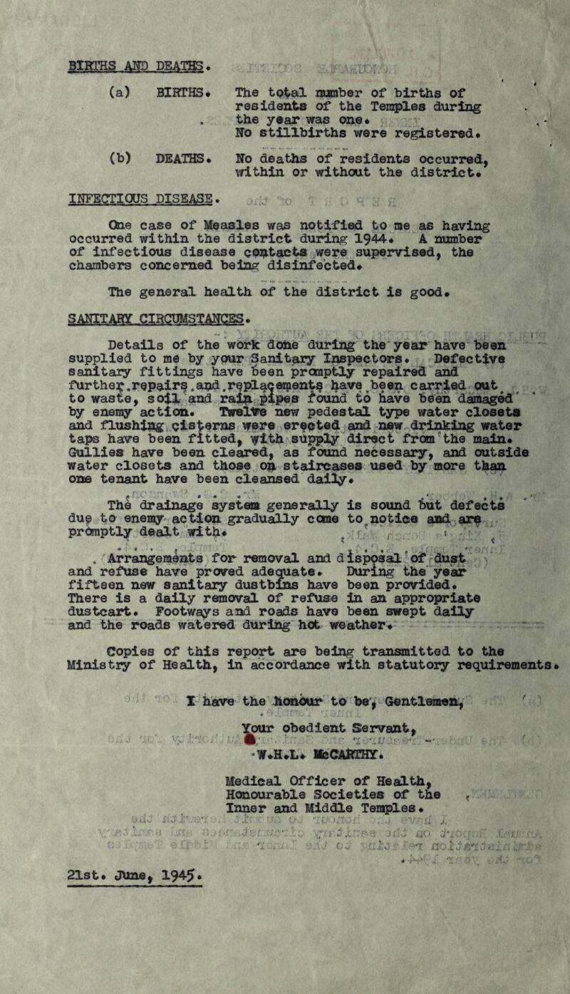 -t. BIRTHS AND DEATHS. (a) BIRTHS. « (b) DEATHS. u The tp^al number of births of residents of the Temples during the year was one. No stillbirths were registered. No deaths of residents occurred, within or without the district. INFECTIOUS DISEASE. One case of Measles was notified to me as having occurred within the district during 1944. A number of infectious disease contacts were supervised, the chambers concerned being disinfected. The general health of the district is good. SANITARY CIRCUMSTANCES. Details of the work done during the year have been supplied to me by your Sanitary Inspectors. Defective sanitary fittings have Been promptly repaired and furthe^,repairs .and.replacement^ havevbeen carried out to waste, soil and rain pipes found to have been damaged' by enemy action. Twelve new pedestal type water closets and flushing cisterns were erected and new drinking water taps have been fitted, with supply direct fromrthe main* Gullies have been cleared, as found necessary, and outside water closets and those on staircases used by more than one tenant have been cleansed daily. The drainage system generally is sound but defects du? to enemy action gradually come to^notice and are promptly dealt with. c ‘ ' . Arrangements for removal and disposal of dust and refuse have proved adequate. During the year fifteen new sanitary dustbins have been provided. There is a daily removal of refuse in an appropriate dustcart. Footways and roads have been swept daily and the roads watered during hot weather. Copies of this report are being transmitted to the Ministry of Health, in accordance with statutory requirements. I have the honour to be, Gentlemen, * • f j, zjJ ■ 11 ■gKir obedient Servant, McCarthy. Medical Officer of Health, Honourable Societies of the f Inner and Middle Temples. • 1 'r : O. It »gOi* .... OV-'ii J ; : . . '1 - ■ - Ov :■.!>t: 21st. June, 194-5* # r*.