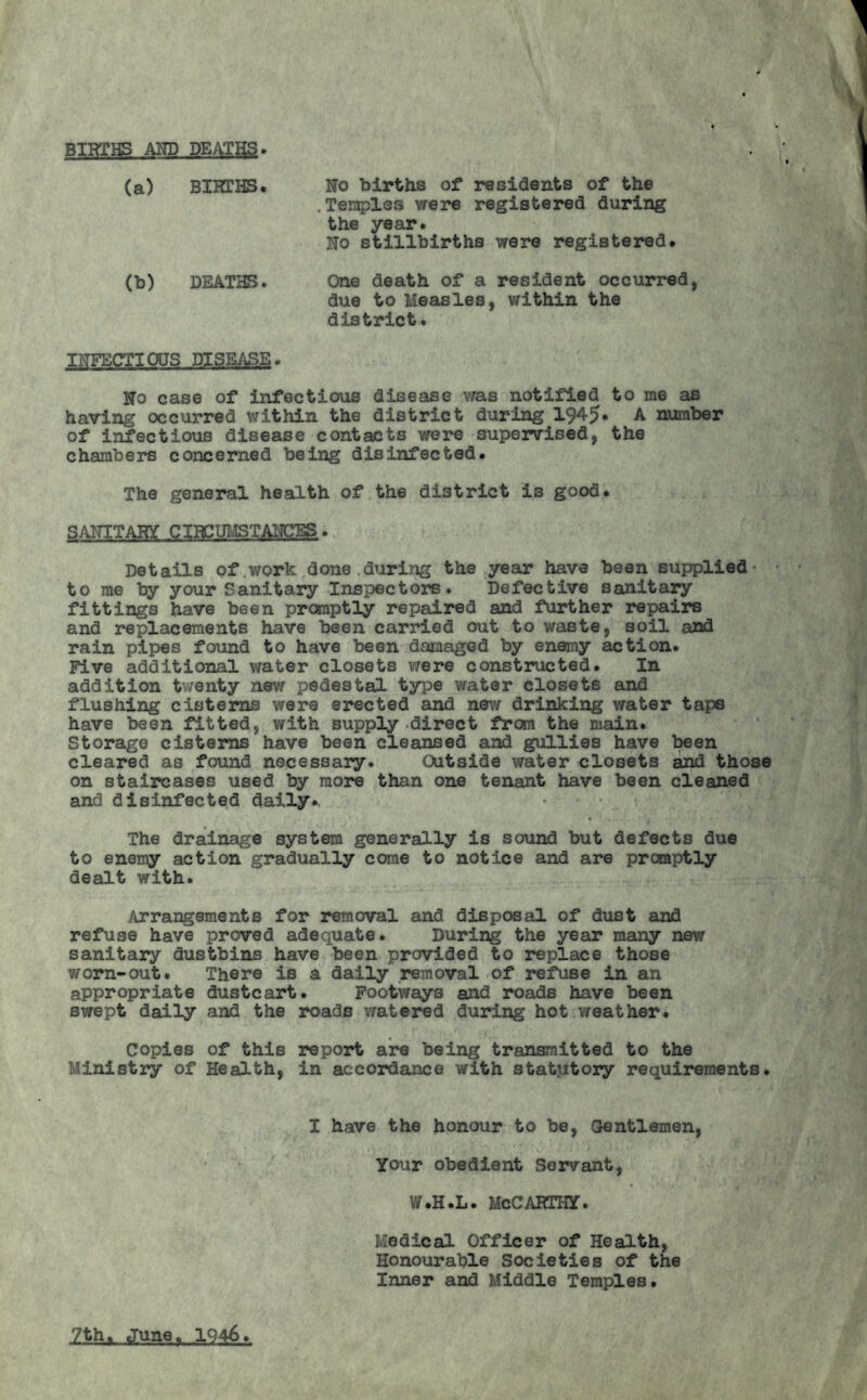 BIRTHS AND DEATHS» (a) BIRTHS. No births of residents of the .Temples were registered during the year. No stillbirths were registered. (b) DEATHS. One death of a resident occurred, due to Measles, within the district. INFECTIONS DISEASE. No case of infectious disease was notified to me as having occurred within the district during 1945* A number of infectious disease contacts were supervised, the chambers concerned being disinfected. The general health of the district is good. SANITARY CIRCUMSTANCES. Details of work done during the year have been supplied* to me by your Sanitary Inspectors. Defective sanitary fittings have been promptly repaired and further repairs and replacements have been carried out to waste, soil and rain pipes found to have been damaged by enemy action. Five additional water closets were constructed. In addition twenty new pedestal type water closets and flushing cisterns were erected and new drinking water taps have been fitted, with supply direct from the main. Storage cisterns have been cleansed and gullies have been cleared as found necessary. CUtside water closets and those on staircases used by more than one tenant have been cleaned and disinfected daily. The drainage system generally is sound but defects due to enemy action gradually come to notice and are promptly dealt with. Arrangements for removal and disposal of dust and refuse have proved adequate. During the year many new sanitary dustbins have been provided to replace those worn-out. There is a daily removal of refuse in an appropriate dustcart. Footways and roads have been swept daily and the roads watered during hot weather. Copies of this report are being transmitted to the Ministry of Health, in accordance with statutory requirements. I have the honour to be, Gentlemen, Your obedient Servant, W.H.L. MCCARTHY. Medical Officer of Health, Honourable Societies of the Inner and Middle Temples. yth^ June. 1946.