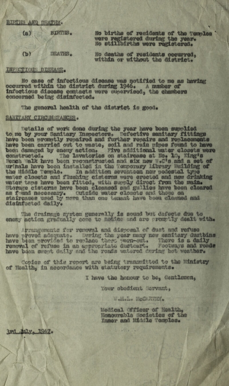 / / (a) BXRni9« llo birUw of rttfiia<mt« of %tm Tonoloo * \ wtm rafiatored during tbe yaar* Bo etlllbirtba iwra r^otorad* (b) DEATHS* No daatha of reaidanta oeourradf witbia or wlttiout the diatriot* No oaaa of Infeetioua diaaana waa notlfiad to na aa haring ocourrad within the diatriot during 19^« A nuoidar of infeotiema dlaaaaa eontaata were mi^ivlaady the chanhara eonoemad being diainfeetad* The ganaraX health of the diatriot ia good* mum ^)etaila of work dona during the year hara bean auppliad to me by your Sanitary mapaatora* T)afaatira aanitary fittings hare been proisotly repaired and further repairs and raplaoemanta hare bean carried out to waatai soil and rain pipaa found to hare boon damaged by anei;^ action* Five additional water oloaata ware oonuEitruotad* The lavatorlaa on aiaireaaa at NO* XOf Klng*a i^neh alic have been rdcon^truotad and aix new ^’•C'^s and a aat of urinals have boon Inat^llad in the Tooporaiy libr^xy Building of the niddla Taenia* In addition seventeen tmt pedestal type water closata and flushing ciatama were erected and neiT drinking water taps hare been fitted» with aupply direct from the soain* storage cisterns hare bean cleansed and gullies have been cleared aa f und neoeseaxy* cutslda water cloaota and those on etaircaaea used by ntore than otio Woarit have b:^>u clowned and disinfoeted dally* TJie dralncsc cystam genex^lly la sound t«it dofooto due to enoBjy actim gradually co^ to notice ^nd arc rcraptly dealt with* Ari’angtjcitiitc frr ret^oval and dispersal of dust atid refuse have proved adeqv^ts* :.v»rlng the year many new sanitary dustbins have oeen prorlds i to lyr'lsce ihere is a dally remorai of reiMse in an urpropriatw du«tcar*t* Footways and roi^dt have bdon svrent d?4l1y ^rkl the roads watered rpring hot weather* Copies of thij? report are being trEnmultted to the T'inlstry of Health* in Bccordftuce with statutory requirements* X Iwtve tha honour to be* Centlemen* xOMtr obodteit orvant* liedical IS^flcor of Hisalth* Hcitourable :^ietles ef tne Inner and Middle Teiaplea* ird, flaXy* XW* <• / /