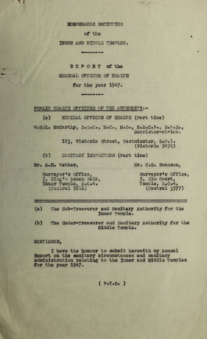 HONOURABLE SOCIETIES of the INNER AND MIDDLE TIPPLES. REPORT of the MEDICAL OFFICER OF HEALTH for the year 1947* PUBLIC HEALTH OFFICERS OF THE AUTHORITY: - (a) MEDICAL OFFICER OF HEALTH (Part time) Mf.H.L. McCarthy, D.5.G., M.C., M.D., M.R.C.F., Barri st er-at-lav/. 123, Victoria street, Westminster, 5*W.l. (Victoria £470) (b) SANITARY INSPECTORS (Part time) Mr. A.H. Webber, Surveyor * a office, p, King13 Bench ,'alk, Inner Temple, E.C.4. (Ceiic>ral /c. xl j Mr. C.Q. Swanson, Surveyor^ office, 5, Elia Court, Temple, E.C.4. (Central 3£77) (a) The Sub-Treasurer and sanitary Authority for the Inner Temple. (b) The Under-Treasurer and sanitary Authority for the Middle Temple. GENTLEMEN, I have the honour to submit herewith my Annual Report on the sanitary circumstances and sanitary administration relating to the Inner and Middle Temples for the year 1947*