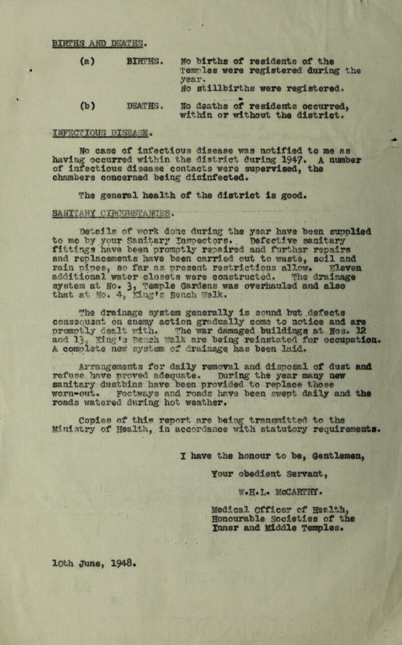 BIRTHS AND DEATHS. (a) BIRTHS. No births of residents of the Temnlee were registered during the year. No stillbirths were registered. .. . _ .... «BL (h) DEATHS. No deaths of residents occurred, within or without the district. INFECTIOUS DISEASE. No case of infectious disease was notified to me as having occurred within the district during 1947* A number of infectious disease contacts were supervised, the chambers concerned being disinfected* The general health of the district is good. SANITARY CIRCUMSTANCES. Details of work done during the year have been supplied to me by your Sanitary Inspectors. , Defective sanitary fittings have been promptly repaired and further repairs and replacements have been carried out to waste, soil and rain pines, so far as oresent restrictions allow* Eleven additional water closets were constructed. The drainage system at No* 3, Temple Gardens was overhauled and also that at No. 4, King*e Bench Walk. The drainage system generally is sound but.defects consequent on enemy action gradually come to notice and are promptly dealt with. ^he war damaged buildings at No3. 12 and 13. King*3 Beach Talk are being reinstated for occupation A complete new system of drainage lias been laid. Arrangements for daily removal and disposal of dust and refuse have proved adequate. During the year many new sanitary dustbins have been provided to replace those worn-out. Footways and rcadc have been swept daily and the roads watered during hot weather. Copies of thi« report are being transmitted to the Ministry of Health, in accordance with statutory requirements I have the honour to be, Gentlemen, Your obedient servant, W.H.L. MCCARTHY. Medical officer of Health, Honourable Societies of the Inner and Middle Temples* loth June, 1948