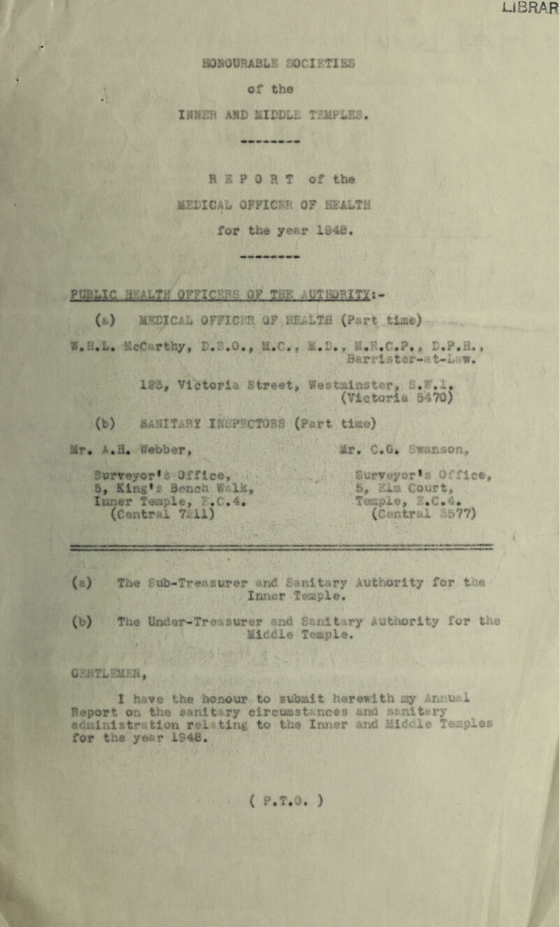 UBRAR imomkQht societies of the INNER AHD MIDDU. TEMFi»E£ . rt 5 P 0 H T of the IfcELICAG OFFICE OF HEALTH 3 . for the y«fr ih4£. (*) W&BJ.C&L OFFICER OF HEALTH (Part tla#) Vj.h.L. McC rthy, 2>«£,Q«, ».C.f XuP.H.» Bars'!htor- t-Lt<w. I So, Victori: Street, Wet taiauter, . . .. (Victoria 5470) (fc) BASITARf lESP'^CTOBS (Pert ti&o) :£?*. .• .a* Webber, B\?rre*©r,£ Office', 5, Kirig’s &men % lie Inner Teaple, ?*C.4* (Centre! 7; ii) —~ lr, C.G. wanson, .purveyor•; 0: :1 ee 5, Els Court, Te&pie* • (Central 77) (. ) The . ub-Tre;-*;urer end -iilt .ry Authority fox* t •■■ Inner Temple, (b) The IhuiQF-Tre-surer and Sanltiry authority for the Eicdie Te&pie, G ’NTGEUEN, I h-ve the honour to submit herewith jay \r.i.u ! Report or* the $»nlt sjpy eircu&si nets a no ^:nlt;-.ry acu-iiniatr fcion re! ting, to the Inner and Middle Temple* for the ymr 1948, ( P.T.O, )