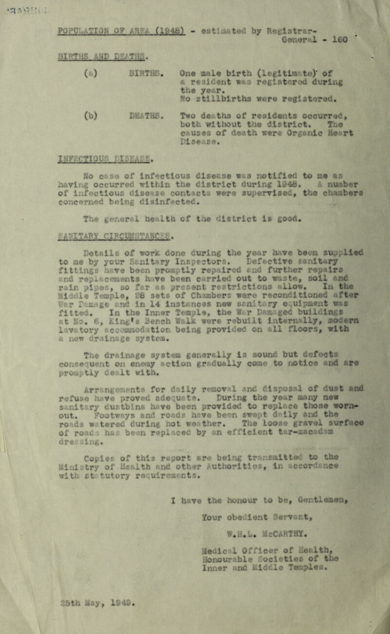 PU.>€ .. .CIO:- 0? (1938) - estimated by Registrar- Ger.er-I - 160 Bl^tilS .YAK iTSiTim. ( ) » - mi male birth (lidt . \* of «' resident was registered during the year* ^!o stillbirths were registered. (b) DEATHS. Two deaths of residents occurred, both without the district. T.o causes of death were Organic Heart Pise ise. IMF, CHOUS Uo c -s« of infectious disease was notified to sse as howl14 occurred within the district during 1948. A number of infectious disease contacts were supervised, the ch fibers concerned being disinfected* The general health of the district -is good. ; ^ rerc cl PCU:.s-rccc: Details of work done during the year tore been supplied to ae by your Sanitary Inspectors. Defective sanitary fittings have been promptly repaired, end further repairs _ and replacements have been carried out to waste, soil and rain pipes, so far as present restrictions allow, In the Middle Temple, 2B sets of Chambers ware reconditioned -.fter Vt.r Damage and. in 14 instances new sanitary e uipment was fitted. In the Inner Temple, the W« r Dam, ged buildings at Ho. 6, King’s Bench Walk were rebuilt internally* mocera lavatory accommodation being provided on all floors, with a new drainage system. The drainage system generally is sound but defects consequent on entity action gradually come to notice and are promptly dealt with* Arrangements for daily removal and disposal of dust and refuse have proved adequate. During the year many new sanitary dustbins have been provided to replace those worn- out, Footways end roads have been swept d lly and the roads watered during not weather. The loose gravel surface of roac > ha»: boon replaced by an efficient isr-aacadam dressing. Copies of this report &r<?: being transmitted to the Mini^try of Health .-.nd other fttt oritl , i;- ccordSMf with st tutory requirements. I have the honour to be. Gentlemen, Tour obedient Serv-uvfc, W.iUU MoCARTHT. Medic>1 Officer of Health, Honourable Societies of the Inner and liidcle Teazles. dth :iay, 19IS.