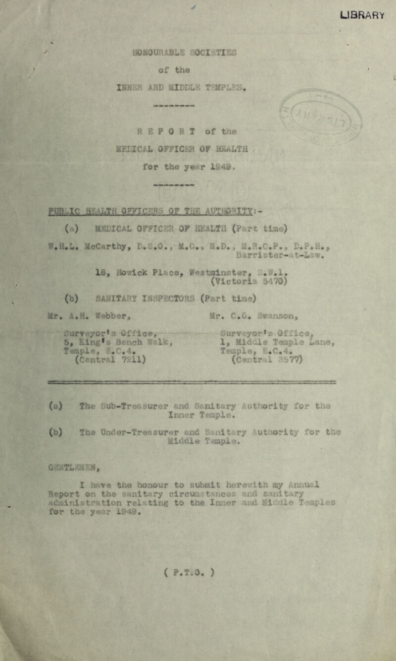 library HONOURABLE 50CI TIES of the ihkch and middle rap;;::;, REPORT of the MEDIC, L OFFICER OF RamDTE for the ye r 1848. PgB-lC QZfjsr - ■ op tl.-, fa p^ity:- ( ) M^DIC.AL OFFICER OF HEALTH (Part time) V7*H*L. McCarthy, D.3.O., M.C*, M.D., M.R*C.P.» D.P.H., barrister-it-Lsw. I a f Ho wi ck PL a c © , s tai ns ter, •. i • I • (Victor!', 5170) (b) BAHITART INSPECTORS (Part time) Mr, A,H, Webber, Mr. C„G. M inson., Surveyor*s Office, Surveyor* 1z Office, 5, King*a Bench Walk, I, Middle Temple Lane, Temple, :.C.4. Temple, l.C.4. (Central 7211) (Central $577) (a) The Sub-Treasurer end Sanitary Authority for the Inner T-aapie. (b) The Urn'*er-Tr©asurer and f -it ry •.utr.orifcy for the Middle Temple. GUTLmiN, I nave the honour to submit herewith say Aiu..u-1 Report on the sanitary circumstances and sanitary administration relating to the Inner and El Idle Toiaples for the year 1949. ( P.T.O. )