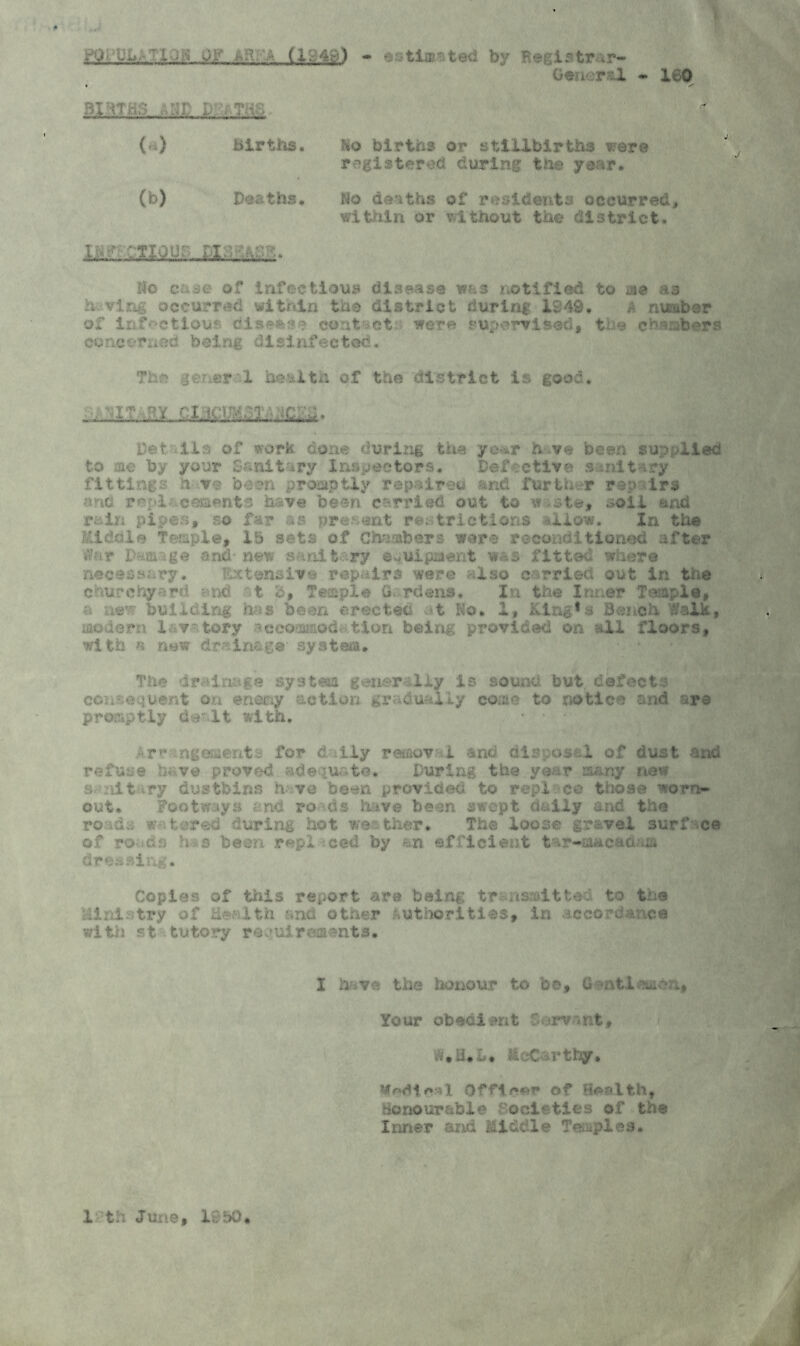 - e-3timsted by F•6if tr .r- General * 160 Birth.;? . ';r p-.-Tr; * ('«) Births. Ho births or stillbirths were registered during the year, (b) Deaths, No deaths of residents occurred, within or without the district. ho case of infectious disease was notified to aie as having occurred within the district during 1349. a amber of Infectious disc*** contact were supervised, the chambers concerned being disinfected. The gener 1 health of the district is good. let ..11 a of aork done during the yo*r have been sup /lied to ae by your Sanitary Inspectors. Defective s nitary fittings have been promptly repaireu and further repairs ••'•to repl .cementa have been, carried out to w .-ste, soil and rain pipes, so far as present restrictions allow. In the Middle Temple* 15 sets of Chambers were reconditioned after War Damage and- new sanitary equipment was fitted where necessary. Extensive repairs were also carried out in the churchyard and t c, Te-eple G. rdens. In the Inner Temple, a new building has been erected at Ko. 1, King's Bench Walk, modern 1-v:tory ^ccommod; tion being provided on all floors, with a new drainage system. The drainage system generally is sound but defects cc;* sequent on eneny action gradually come to notice and are promptly dealt with. • • Arc ngoments for daily removal and dispose L of dust ana refuse 'taw# proved adequate. During the year many new »r lit ry dustbins have been provided to repl co those worn- out. Footways ;nd rods hive been swept daily and the roads watered during hot weather. The loose gravel surface of ro>ids h s been repl ced by &n efficient tar-ia&cad-m* dressing. Copies of this report are being tr nsadtte. to the .112 .1 try of L'-r Lth and other authorities, in accordance with st tutory requirements. I have the honour to be. Gentlemen, Your obedient Servant, MeC rthy. Undiesl 0ffle«»r of Health, Honourable Societies of the Inner and Middle Temples. 1 th June, 1550