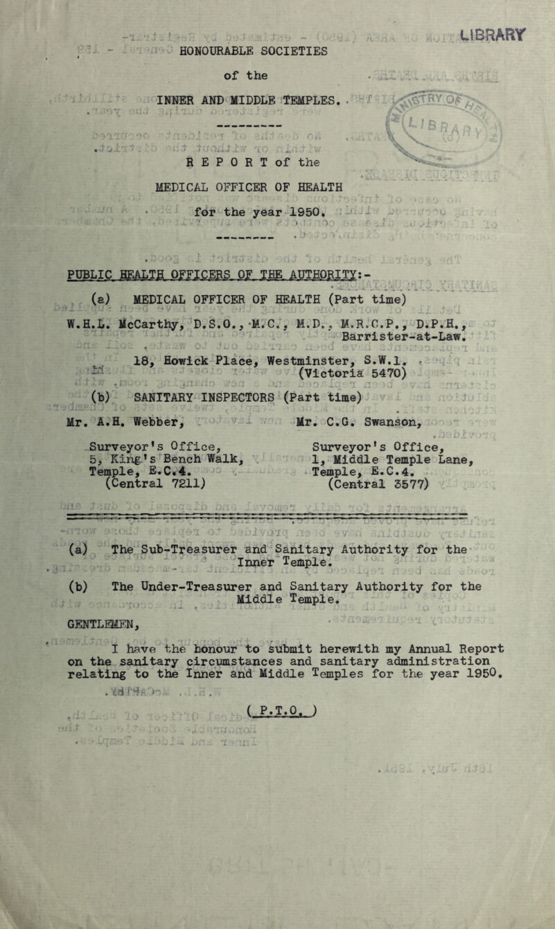 LIBRARY HONOURABLE SOCIETIES of the MEDICAL OFFICER OF HEALTH for the year 1950. -• '.'j- : r > ? • r)o ,?■;.?,} „i ,-i r- ppbli.c. BmiiLmimELM-iBtL mmm-- VI,-. (a) MEDICAL OFFICER OF HEALTH (Part time) . - nr ?d ev-vfi i■-. ■< , «no W.H.L. McCarthy, D.S.O.,-M.C., M.D., M.R.C.P., D.P.H., Barrister-at-Law. OJ JU o criLO a. 18, Howick Place, Westminster, S.W.l. ♦ (Victoria 5470) .!'■ -i-i . .iv. ii:) ..ro :■ >_• :L. i (b) SANITARY INSPECTORS (Part time) ..... , A.H. Webber, Mr. C.G. Swanson, .he bJtv Surveyor*s Office, Surveyor's Office, 5, King's Bench Walk, 1, Middle Temple Lane, Temple, E.C.4. Temple, E.C.4. (Central 7211) (Central 3577) ‘ ;rrr’ 1 * * ‘ 77^:- - ~ ~ *' ~ *; - • (a) The Sub-Treasurer and Sanitary Authority for the Inner Temple. (b) The Under-Treasurer and Sanitary Authority for the Middle Temple. GENTLEMEN, I have the honour to submit herewith my Annual Report on the sanitary circumstances and sanitary administration relating to the Inner and Middle Temples for the year 1950. . Md PSAOo . . .