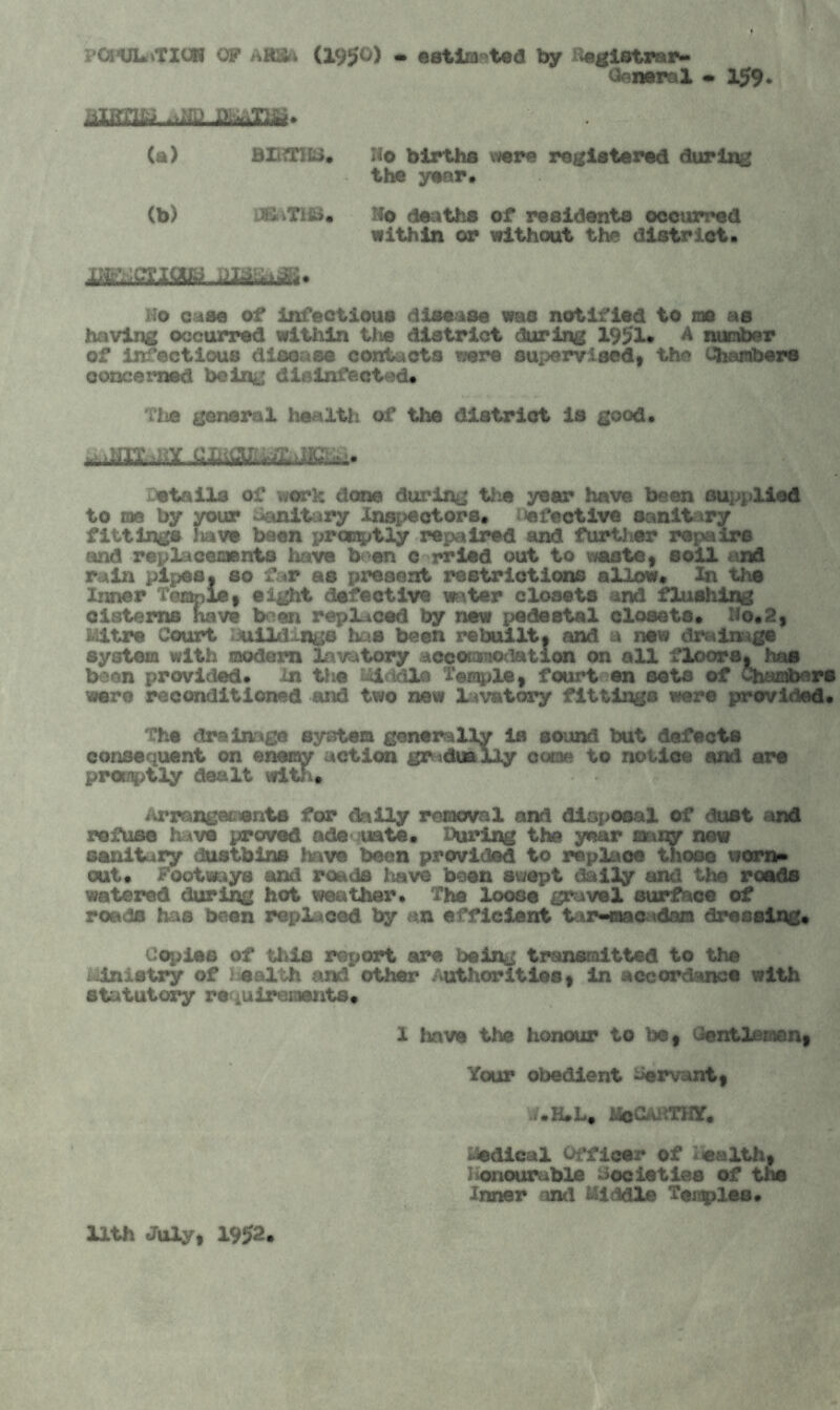 ?Ci*ULrtTXUR OF AR8& (19^0) • estimated by Begistrar- General • 159. tilMW (a) BIRTHS. Ho births were registered during the year. (b) a; iTISJ* Ho deaths of residents occurred within or without the district. m,-, mag Ho case of infectious disease was notified to me as having occurred within the district during 19J?1. A number of infectious disease contacts were supervised, the Chambers concerned being disinfected. Tiie general health, of the district is good. ^,uix.diY.cmaLiL^m^ Details of work done during the year have been supplied to ms by your Sanitary inspectors, 'defective sanitary fittings have been promptly repaired and further repair© and replacements have ben c rrled out to waste, soil and rain pipes, so far as present restrictions allow. In the Inner Temple, eight defective water closets and flushing cisterns have b en replaced by new pedestal closets. Ho.2, Mitre Court Buildings has been rebuilt, and a new drainage system with modern lavatory accomodation on all floors, has been provided, in the Middle Temple, fourt ©n sets of Chambers were reconditioned and two new lavatory fittings were provided. 'Che drainage system generally is sound but defects consequent on enemy action gradually come to notioe and are promptly dealt with. Arranges ants for daily removal and disposal of dust and refuse have proved nde uate. During the year many new sanitary dustbins have been provided to replace those worn* out. Footways and roads I save been swept dally and the roads watered during hot weather. The loose gravel surface of roads has been replaced by an efficient tar-macadam dressing* Copies of this report are being transmitted to the iinistry of health and other authorities, in accordance with statutory re iUirements. 1 have the honour to be, Gentlemen, Your obedient Servant, i.<$CaHTKY, Medical Officer of e&lth, honourable Societies of the Inner and Middle Temples. Uth July, 1952