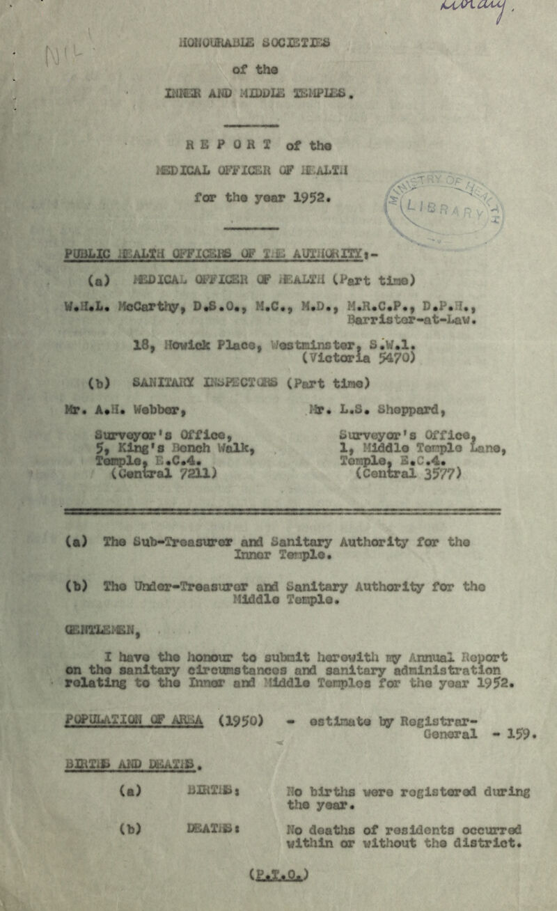 /cun cuy , HONOURABLE SOCIETIES of the INKuR AND MIDDLE TEMPLES. REPORT of the MEDICAL OFFICER OF IE ALTd PUBLIC ..l ALTH OFFICERS OP Ti& AUTHORITY t- (a) MEDICAL OFFICER OF iEALTii (Part tine) W.I.L. JMcCarthy, D.8.O., M.C., M.D., M.R.C.P., D.P.H., Harristor-at-Law• 18, Howlck Place, Westainster, S.W.l. (Victoria 5470) (b) SANITARY INSPECT CBS (Part time) Mr. A*U* Webber, Mr* L.s. Sheppard, Surveyor^ Office, Surveyor's Office, 5, King's Bench Walk, 1, Middle Temple Lane, Temple, E*C*4. Temple, 3*C.4* (Central 7211) (Central 3577) (a) The Sub-Treasurer and Sanitary Authority for the Inner Temple. (b) Tho Undor-Treasuror and Sanitary Authority for tho Middle Temple• 0EIJTLS1£N, . . • I have the honour to submit herewith my Annual Report on tho sanitary circumstances and sanitary administration relating to tho Inner and Middle Tenplos for the year 1952. POPULATION OF AREA (1950) - estimate by Registrar- General - 159 BLilifc AND DEAXISa . (a) liUiXifcj Ho births were registered during (b) DEATHS the year* Ko deaths of residents occurred within or without the district.