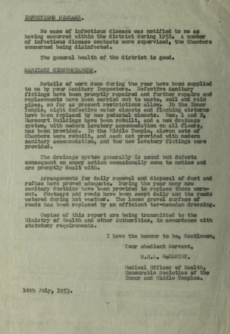 INFECTIOUS No caso of infectious disease was notified to me as having occurred within the district during 1952* A number of infectious disease contacts wore supervisedy the Chambers concerned being disinfected* The general health of the district is good. SANITARY Details of work done during the year have been supplied to me by your Sanitary Inspectors. Defective sanitary fittings have boon promptly repaired and further repairs and replacements have been carried out to waste, soil and rain pipes, so far as present restrictions allow. In the Inner Temple, eight defective water closets and flushing cisterns have b on replaced by new pedestal closets. Nos. 1 and 2, Harcourt Buildings have been robuilt, and a new drainage system, with modern lavatory accommodation on all floors, has been provided. In the Middle Teraplo, eleven sets of Chambers wore rebuilt, and each set provided with modern sanitary accommodation, and two now lavatory fittings were provided. The drainage system generally is sound but defects consequent on enemy action occasionally cone to notice and are promptly dealt with. • « Arrangements far daily removal and disposal of dust and refuse have proved adequate. During the year many new snnitai’y dustbins have boon provided to replace those worn* out. Footways and roads have been swept daily and the roads watered during hot weather. The loose gravel surface of roads has boon replaced by an efficient tar-macadam dressing Copies of this report are being transmitted to the Ministry of Health and other Authorities, in accordance with statutory requirements. I have the honour to be, Gentlemen Your obedient Servant, W.H.L. 14cCART.a. Medical Officer of Health, Honourable Societies of tno Inner and Middle Temples. 14th JUly, 1953-