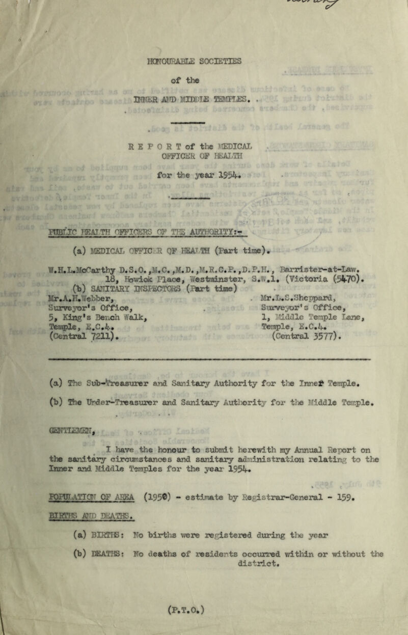 * r fj^rxaooo ;iit HONOURABLE SOCIETIES of the HIKER ATT) vmm TEMPLES. . * R E P 0 R T of the MEDICAL OFFICER OF HEALTH for the year 1954* 'SIJ i •< « YWflC KEAJTH OFFICERS OF TIL AUTHORITY:- (a) MEDICAL OFFICER QF HEALTH (Part time). W. H. L. McCarthy D.S.O. ,M.C. ,M.D. ,M.H.C.P. ,D.P.H., Bar ris te r-at-Lav;. 18, Fbwioic I’lace, Westminster, S. .1. (Victoria (3470)• Ob) SANITARY INSPECTORS (.Part time) Mr . A. K. Webber, . Mr. L.S. Sheppard, Surveyor’s Office, Surveyor’s Office, 5, King’s Bench ffalk. 1, Middle Temple lane. Temple, E.C.4# Temple, E.C.ij-. (Central 7211). (Central 3577). (a) The Sub-Treasurer and Sanitary Authority for the Innel* Temple* (b) The Under-Treasurer and Sanitary Authority for the Middle Temple. GENTLS2’• 33 *, I Tiave the honour to submit herewith my Annual Report on the sanitary circumstances and sanitary administration relating to the Inner and Middle Temples for the year* 1 1954* PQHJT ATICr OP AREA (195©) - estimate by Registrar-General - 159* BIRTHS AND HEATHS. (a) BIRTHS: (b) DEATHS: district. Ho births were registered during the year Ho deaths of residents occurred within or without the (P.T.O.)