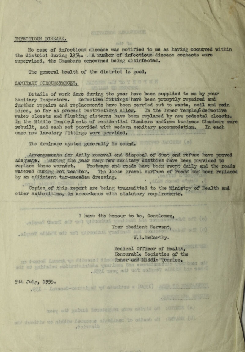 INFECTIOUS DISEASE, No case of infectious disease was notified to me as having occurred within the district during 1954* A number of infectious disease contacts were supervised, the Chambers concerned being disinfected. The general health of the district is good, - ■> SANITARY CI5CTJ 'STANCES, Details of work done during the year- have been supplied to me by your Sanitary Inspectors. Defective fittings have been promptly repaired and further repairs and replacements have been carried out to waste, soil and rain pipes, so far as present restrictions allow. In the Inner Templedefective water closets and flushing cisterns have been replaced by new pedestal closets. In the Middle Temple,2 sets of residential Chambers and6new business Chambers were rebuilt, and each set provided with modern sanitary accommodation. In each case new lavatory fittings were provided. The drainage system generally is sound. Arrangements for daily removal and disposal of dust and refuse have proved adequate. During the p/ear many new sanitary dustbins have been provided to replace those wcrr^ut. Footways and roads have been swept dally and the roads watered during hot. weather. The loose gravel surface of roads Iras' been replaced by an efficient tur-macadaxn dressing. .. •• • ji.-go, 5-t. «£ * Copieo,f xthis report are being transmitted to the Ministry of health and other Authorities, in accordance with statutory requirements. T have the honour to be, Gentlemen, \ ■ .L ' • ■ A ’it Your obedient Servant, 1 1 •) r.* • g \i ■  ■ ' - «  W. I.. McCarthy. {n) Medical Officer of health, Ibnourable Societies of tlie Inner and Middle Temples. 9th July, 1959. '■r