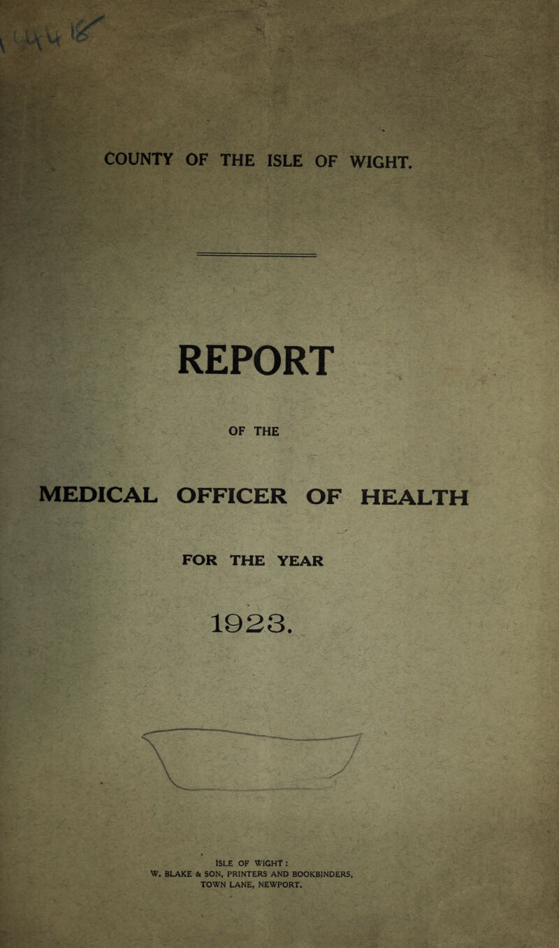 COUNTY OF THE ISLE OF WIGHT. REPORT OF THE MEDICAL OFFICER OF HEALTH FOR THE YEAR M- ' - , - ’ 1923. V. ' - >'• ISLE OF WIGHT: W. BLAKE & SON, PRINTERS AND BOOKBINDERS, TOWN LANE, NEWPORT.