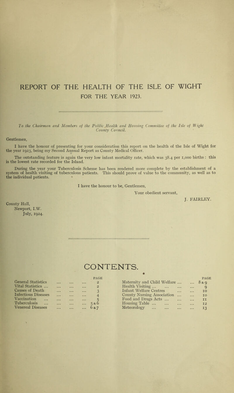 REPORT OF THE HEALTH OF THE ISLE OF WIGHT FOR THE YEAR 1923. To the Chairman and Members of the Public Health and Housing Committee of the Isle of Wight County Council. Gentlemen, I have the honour of presenting for your consideration this report on the health of the Isle of Wight for the year 1923, being my Second Annual Report as County Medical Officer. The outstanding feature is again the very low infant mortality rate, which was 38.4 per 1,000 births : this is the lowest rate recorded for the Island. During the year your Tuberculosis Scheme has been rendered more complete by the establishment of a system of health visiting of tuberculous patients. This should prove of value to the community, as well as to the individual patients. County Hall, Newport, I.W. July, 1924. I have the honour to be, Gentlemen, Your obedient servant, J. FAIRDEY. CONTENTS. General Statistics PAGE 2 • Maternity and Child Welfare ... PAGE ... 8&9 Vital Statistics ... 2 Health Visiting ... 9 Causes of Death 3 Infant Welfare Centres 10 Infectious Diseases 4 County Nursing Association ... 10 Vaccination 5 Food and Drugs Acts ... 11 Tuberculosis ... 5 & 6 Housing Table ... 12 Venereal Diseases ... 6&7 Meteorology 13